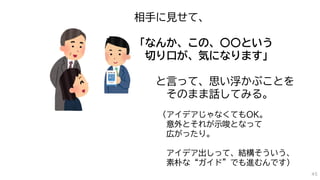相手に見せて、
「なんか、この、〇〇という
切り口が、気になります」
と言って、思い浮かぶことを
そのまま話してみる。
（アイデアじゃなくてもOK。
意外とそれが示唆となって
広がったり。
アイデア出しって、結構そういう、
素朴な“ガイド”でも進むんです）
45
 
