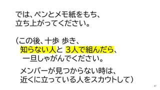 では、ペンとメモ紙をもち、
立ち上がってください。
（この後、十歩 歩き、
知らない人と 3人で組んだら、
一旦しゃがんでください。
メンバーが見つからない時は、
近くに立っている人をスカウトして）
47
 