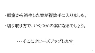 ・原案から派生した案が複数手に入りました。
・切り取り方で、いくつかの案になるでしょう。
・・・そこにクローズアップします
51
 
