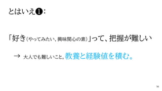 とはいえ❶：
「好き（やってみたい、興味関心の素）」って、把握が難しい
→ 大人でも難しいこと。教養と経験値を積む。
56
 