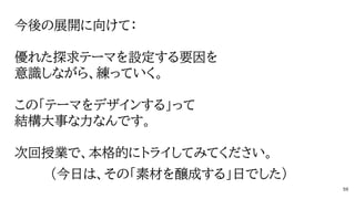 今後の展開に向けて：
優れた探求テーマを設定する要因を
意識しながら、練っていく。
この「テーマをデザインする」って
結構大事な力なんです。
次回授業で、本格的にトライしてみてください。
（今日は、その「素材を醸成する」日でした）
59
 