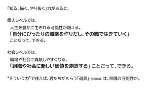 「知る、描く、やり抜く」力があると、
個人レベルでは、
人生を豊かに生きれる可能性が増える。
「自分にぴったりの職業を作りだし、その職で生きていく」
ことだって、できる。
社会レベルでは、
職場や社会に貢献しやすくなる。
「組織や社会に新しい価値を創造する」 ことだって、できる。
“そういう力”で使えば、君たちがもらう「道具」（学習知識）は、無限の可能性が。
63
 