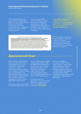 011
МАКРОЕКОНОМІЧНИЙ ДАЙДЖЕСТ УКРАЇНИ
липень 2024 року
15 листопада 2024 року і
після 15 січня 2026 року,
МВФ пропонує Міністерству
фінансів розглядати
ці гроші як грант і не
враховувати їх у збільшенні
державного боргу (7,85
млрд доларів).
Також у травні 2024
року Європейська рада
згодилася спрямувати
надзвичайні прибутки,
отримані від заморожених
активів Росії в Європі (3
мільярди євро у 2024 році),
в Україну.
Отже, МВФ вважає, що
у 2024 році Україна
отримає 12,1 млрд доларів
грантового фінансування
(11,1 млрд у другій
половині 2024 року).
Це сприятиме поліпшенню
оцінки дефіциту бюджету
України, зниженню
показника боргу до ВВП
та покращенню показника
рахунку поточних операцій
платіжного балансу.
Державний борг
МВФ переоцінив державний
борг на кінець 2024 року
і прогнозує його на рівні
97,3% ВВП. У базовому
сценарії, де війна
закінчується до кінця 2024
року і дефіцит бюджету 2025
року не перевищує 7,5%
ВВП, МВФ передбачає, що на
кінець 2025 року державний
борг зупинить свій ріст і
залишиться на рівні нижче
100% ВВП (97,6% ВВП).
Довгостроковими цілями МВФ
є зниження державного боргу
до рівня 65% ВВП до 2033
року, а також до 82% ВВП
до 2028 року. Враховуючи
високі фінансові потреби,
Україна має прагнути до
полегшення боргового
навантаження через
реструктуризацію боргу
протягом 2024-2027 років на
рівні 1-1,8% ВВП щорічно.
Оновлений прогноз
державного боргу на кінець
2024 року Українського
Інституту Майбутнього
становить 92,9% ВВП.
Прогноз передбачає
отримання Україною 12,
1
млрд грантів, а також облік
фінансування від США як
грантів. Різниця у рівні
державного боргу порівняно
з оцінкою МВФ зменшується,
що обумовлено вищим
номінальним ВВП української
економіки за підсумками
2024 року.
 