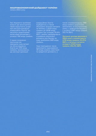 013
МАКРОЕКОНОМІЧНИЙ ДАЙДЖЕСТ УКРАЇНИ
липень 2024 року
Такі бюджетні проблеми
можуть ще загостритись
через відсутність угоди
про реструктуризацію
комерційних боргів, що
загрожує додатковими
валютними витратами у
розмірі 150 млрд гривень.
У наших оновлених
прогнозах ми
зменшили суму витрат
на обслуговування
боргів до 330 млрд
гривень, припускаючи,
що реструктуризація
комерційних боргів
відбудеться, а також
збільшили загальні витрати
на безпеку з 2534 млрд
гривень до 2830 млрд
гривень (що складає 36,9%
ВВП), умовно передбачаючи
отримання військової
допомоги від Заходу на
суму приблизно 800 млрд
гривень.
Наші припущення також
враховують надходження
38 млрд гривень грантової
та кредитної допомоги, а
також отримання/друку 300
млрд гривень додаткових
запозичень на внутрішньому
ринку, з дефіцитом бюджету
у розмірі 1207 млрд гривень
(15,7% ВВП).
Загальні доходи держави в
2024 році становитимуть
4118 млрд гривень (53,6%
ВВП), а загальні витрати
складуть 5325 млрд
гривень (69,3% ВВП).
 