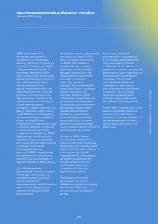 03
МАКРОЕКОНОМІЧНИЙ ДАЙДЖЕСТ УКРАЇНИ
липень 2024 року
МВФ здійснив 4-й
перегляд програми з
Україною та затвердив
видачу чергового траншу у
розмірі 2,2 млрд доларів
і відзначив наступне: "У
першому кварталі 2024
року українська економіка
проявила більшу стійкість,
ніж очікувалося, хоча
умови залишаються
вкрай невизначеними. Це
підтверджується стійкою
економічною активністю
при зниженні інфляції та
забезпеченні достатнього
рівня міжнародних
резервів. Однак прогноз на
другу половину 2024 року
та на 2025 рік погіршився,
переважно через руйнівні
атаки на українську
енергетичну інфраструктуру
та високі ризики, пов'язані
з невизначеністю щодо
тривалості конфлікту. МВФ
підкреслює необхідність
уважності до цих ризиків
для своєчасного реагування
в разі їх реалізації.
З урахуванням цих
факторів МВФ передбачає
сповільнення відновлення
економічної активності у
другій половині 2024 року.
Для забезпечення
фінансових потреб України
необхідні своєчасні та
передбачувані зовнішні
виплати разом з
максимальною мобілізацією
внутрішніх ресурсів та
ретельним управлінням
ліквідністю.
Виходячи з цього, фіскальна
політика на решту 2024
року, а також підготовка
на 2025 рік, повинні
базуватися на сталих
зусиллях з мобілізації
доходів відповідно до
Національної стратегії
доходів. У зв'язку з
цим слід уникати
заходів, які розмивають
податкову базу, та разом
з Бюро економічної
безпеки України (БЕБ)
посилювати податкове та
митне адміністрування.
Подальше вдосконалення
механізмів підготовки
середньострокового
бюджету, управління
фіскальними ризиками
та прозорістю, а також
управління державними
інвестиціями мають сприяти
досягненню цих цілей.
Експерти МВФ також
відзначили важливість
питання реструктуризації
комерційного зовнішнього
боргу та боргової стійкості
відповідно до цілей,
передбачених програмою.
Це повинно допомогти
створити простір для
критичних видатків
і повернути борг до
прийнятного рівня.
Збереження режиму
керованої гнучкості
обмінного курсу допоможе
посилити стійкість
економіки до зовнішніх
шоків.
Крім того, тривала
дезінфляція у поєднанні
зі стійкими інфляційними
очікуваннями, а також
стабільність готівкового
валютного ринку створюють
можливості для подальшого
пом'якшення монетарної
політики. Поступове
послаблення валютних
обмежень є важливим
для збереження валютних
резервів. Також влада
повинна спрямовувати
зусилля щодо уникнення
емісійного фінансування.
Також МВФ оновив прогнози
щодо економіки України,
бюджету та платіжного
балансу. У цьому дайджесті
ми розкриваємо основні
зміни щодо прогнозів на
2024 рік.
 