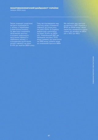07
МАКРОЕКОНОМІЧНИЙ ДАЙДЖЕСТ УКРАЇНИ
липень 2024 року
Також очевидні додаткові
витрати підприємств
у зв'язку з перебоями
у електропостачанні.
Ці фактори створюють
негативний прогноз
стосовно подальшого
зростання інфляції в
найближчі місяці, з
очікуванням досягнення
річної інфляції на рівні
8-9% до жовтня 2024 року.
Тому ми підтвердили наш
прогноз щодо споживчої
інфляції до кінця року
на рівні 8,9% та Індексу
дефлятора в економіці
на рівні 13,4% на 2024
рік. Номінальний ВВП ми
залишили на рівні 7678
млрд гривень, що практично
на 200 млрд гривень вище
за оновлений прогноз МВФ.
Ми змінили наш прогноз
доларового ВВП України з
$199 до $190 млрд через
перегляд середнього курсу
гривні до долара на 2024
рік з 38,5 до 40,5.
 