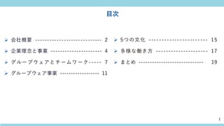目次
➢ 会社概要 ---------------------------- 2
➢ 企業理念と事業 ---------------------- 4
➢ グループウェアとチームワーク----- 7
➢ グループウェア事業 ------------------ 11
➢ 5つの文化 ----------------------- 15
➢ 多様な働き方 --------------------- 17
➢ まとめ ----------------------------- 19
1
 