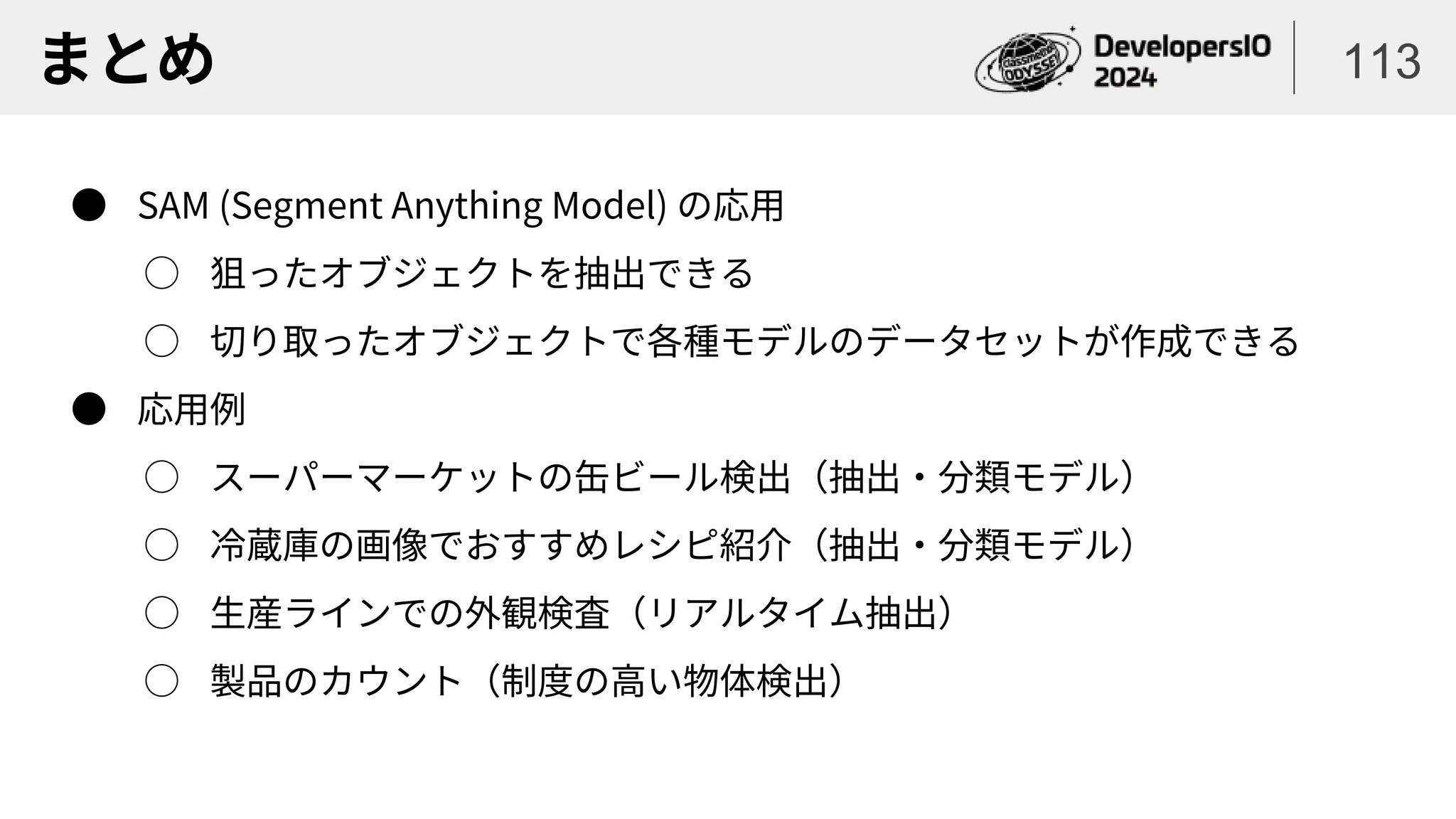 まとめ 113
● SAM (Segment Anything Model) の応用
○ 狙ったオブジェクトを抽出できる
○ 切り取ったオブジェクトで各種モデルのデータセットが作成できる
● 応用例
○ スーパーマーケットの缶ビール検出（抽出・分類モデル）
○ 冷蔵庫の画像でおすすめレシピ紹介（抽出・分類モデル）
○ 生産ラインでの外観検査（リアルタイム抽出）
○ 製品のカウント（制度の高い物体検出）
 