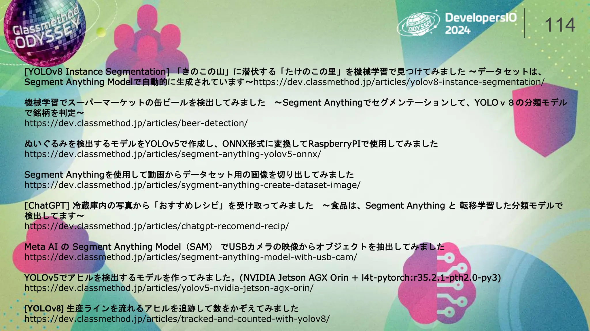 114
[YOLOv8 Instance Segmentation] 「きのこの山」に潜伏する「たけのこの里」を機械学習で見つけてみました 〜データセットは、
Segment Anything Modelで自動的に生成されています〜https://dev.classmethod.jp/articles/yolov8-instance-segmentation/
機械学習でスーパーマーケットの缶ビールを検出してみました 〜Segment Anythingでセグメンテーションして、YOLOｖ８の分類モデル
で銘柄を判定〜
https://dev.classmethod.jp/articles/beer-detection/
ぬいぐるみを検出するモデルをYOLOv5で作成し、ONNX形式に変換してRaspberryPIで使用してみました
https://dev.classmethod.jp/articles/segment-anything-yolov5-onnx/
Segment Anythingを使用して動画からデータセット用の画像を切り出してみました
https://dev.classmethod.jp/articles/sygment-anything-create-dataset-image/
[ChatGPT] 冷蔵庫内の写真から「おすすめレシピ」を受け取ってみました 〜食品は、Segment Anything と 転移学習した分類モデルで
検出してます〜
https://dev.classmethod.jp/articles/chatgpt-recomend-recip/
Meta AI の Segment Anything Model（SAM） でUSBカメラの映像からオブジェクトを抽出してみました
https://dev.classmethod.jp/articles/segment-anything-model-with-usb-cam/
YOLOv5でアヒルを検出するモデルを作ってみました。(NVIDIA Jetson AGX Orin + l4t-pytorch:r35.2.1-pth2.0-py3)
https://dev.classmethod.jp/articles/yolov5-nvidia-jetson-agx-orin/
[YOLOv8] 生産ラインを流れるアヒルを追跡して数をかぞえてみました
https://dev.classmethod.jp/articles/tracked-and-counted-with-yolov8/
 