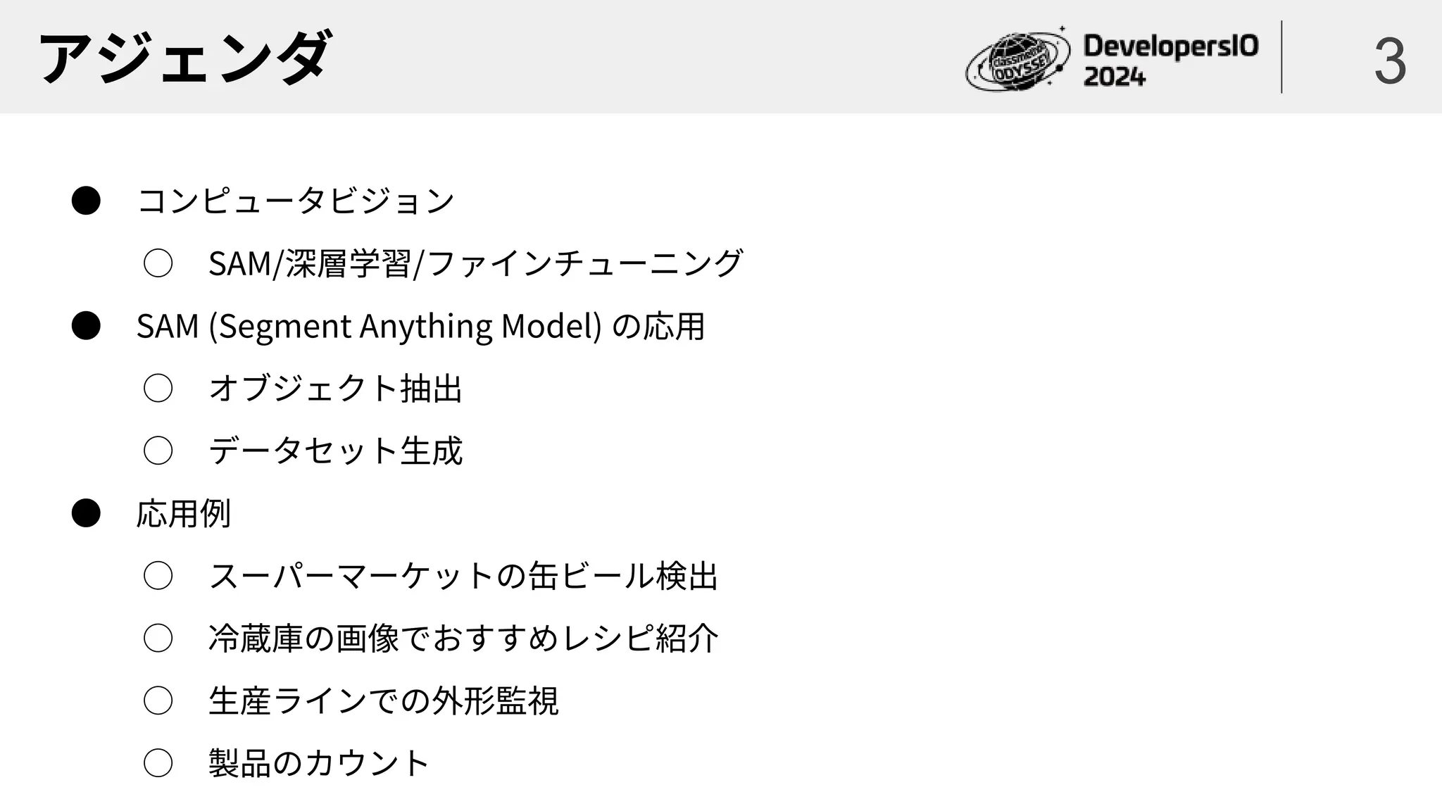 アジェンダ
● コンピュータビジョン
○ SAM/深層学習/ファインチューニング
● SAM (Segment Anything Model) の応用
○ オブジェクト抽出
○ データセット生成
● 応用例
○ スーパーマーケットの缶ビール検出
○ 冷蔵庫の画像でおすすめレシピ紹介
○ 生産ラインでの外形監視
○ 製品のカウント
3
 
