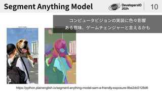 Segment Anything Model 10
https://python.plainenglish.io/segment-anything-model-sam-a-friendly-exposure-9be2dd3128d6
コンピュータビジョンの実装に色々影響
ある意味、ゲームチェンジャーと言えるかも
 