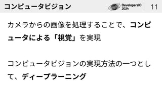 コンピュータビジョン
カメラからの画像を処理することで、コンピ
ュータによる「視覚」を実現
コンピュータビジョンの実現方法の一つとし
て、ディープラーニング
11
 