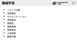 機械学習
• イメージ分類
• 物体検出
• セグメンテーション
• 骨格検出
• 顔認証
• 画像検索
• 異常検出
• 人物追跡
• 動画分類
17
 