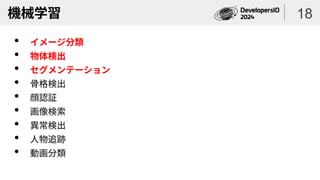 機械学習
• イメージ分類
• 物体検出
• セグメンテーション
• 骨格検出
• 顔認証
• 画像検索
• 異常検出
• 人物追跡
• 動画分類
18
 