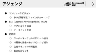 アジェンダ
● コンピュータビジョン
○ SAM/深層学習/ファインチューニング
● SAM (Segment Anything Model) の応用
○ オブジェクト抽出
○ データセット生成
● 応用例
○ スーパーマーケットの缶ビール検出
○ 冷蔵庫の画像でおすすめレシピ紹介
○ 生産ラインでの外形監視
○ 製品のカウント
3
 