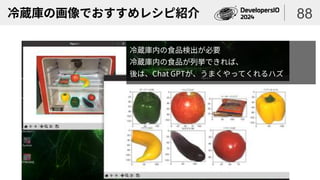冷蔵庫の画像でおすすめレシピ紹介 88
冷蔵庫内の食品検出が必要
冷蔵庫内の食品が列挙できれば、
後は、Chat GPTが、うまくやってくれるハズ
 