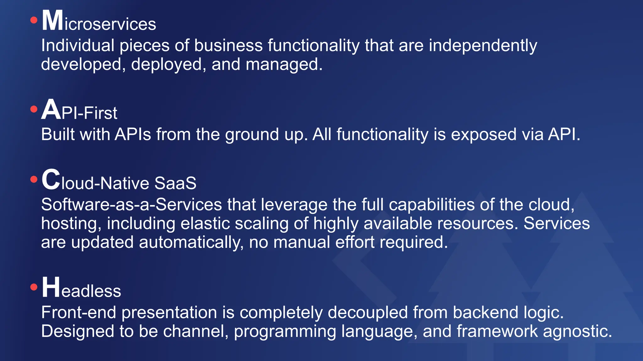 •Microservices
Individual pieces of business functionality that are independently
developed, deployed, and managed.
•API-First
Built with APIs from the ground up. All functionality is exposed via API.
•Cloud-Native SaaS
Software-as-a-Services that leverage the full capabilities of the cloud,
hosting, including elastic scaling of highly available resources. Services
are updated automatically, no manual effort required.
•Headless
Front-end presentation is completely decoupled from backend logic.
Designed to be channel, programming language, and framework agnostic.
 