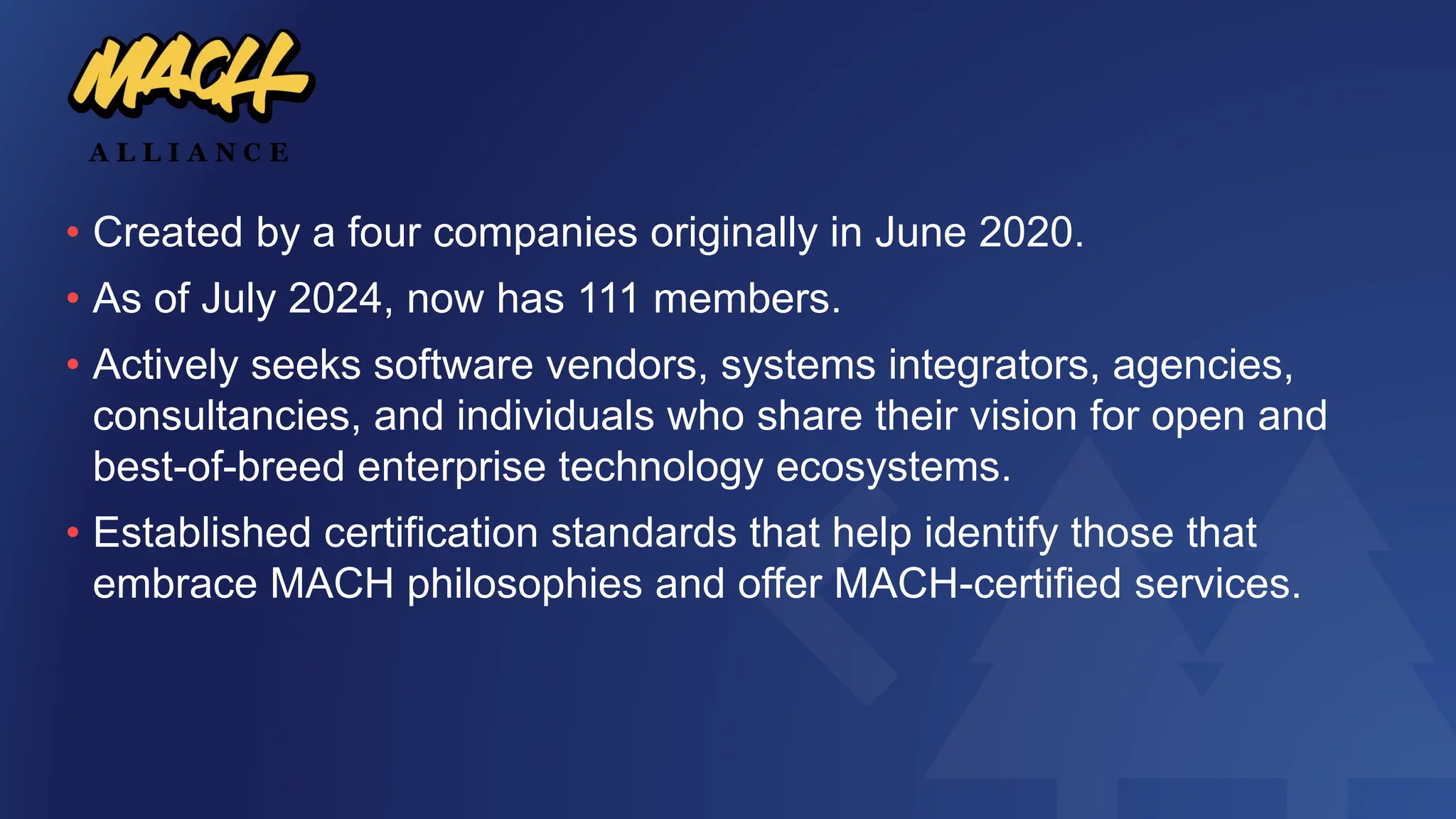 • Created by a four companies originally in June 2020.
• As of July 2024, now has 111 members.
• Actively seeks software vendors, systems integrators, agencies,
consultancies, and individuals who share their vision for open and
best-of-breed enterprise technology ecosystems.
• Established certification standards that help identify those that
embrace MACH philosophies and offer MACH-certified services.
 