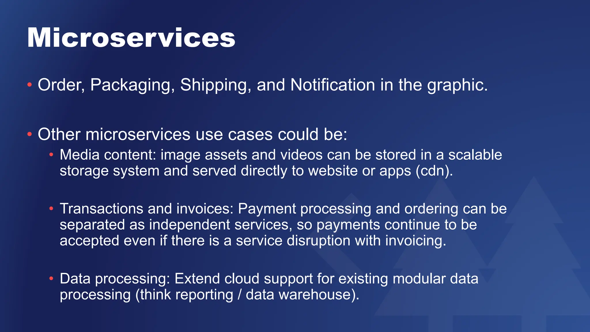 Microservices
• Order, Packaging, Shipping, and Notification in the graphic.
• Other microservices use cases could be:
• Media content: image assets and videos can be stored in a scalable
storage system and served directly to website or apps (cdn).
• Transactions and invoices: Payment processing and ordering can be
separated as independent services, so payments continue to be
accepted even if there is a service disruption with invoicing.
• Data processing: Extend cloud support for existing modular data
processing (think reporting / data warehouse).
 