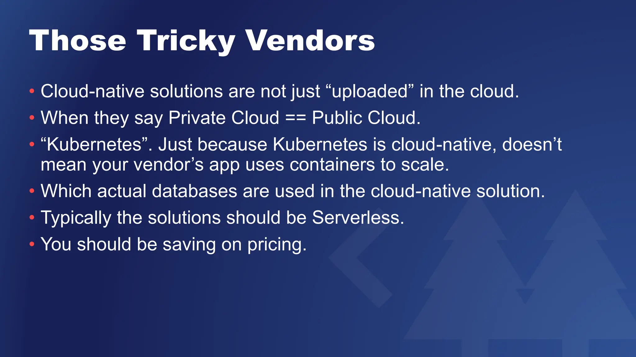 Those Tricky Vendors
• Cloud-native solutions are not just “uploaded” in the cloud.
• When they say Private Cloud == Public Cloud.
• “Kubernetes”. Just because Kubernetes is cloud-native, doesn’t
mean your vendor’s app uses containers to scale.
• Which actual databases are used in the cloud-native solution.
• Typically the solutions should be Serverless.
• You should be saving on pricing.
 