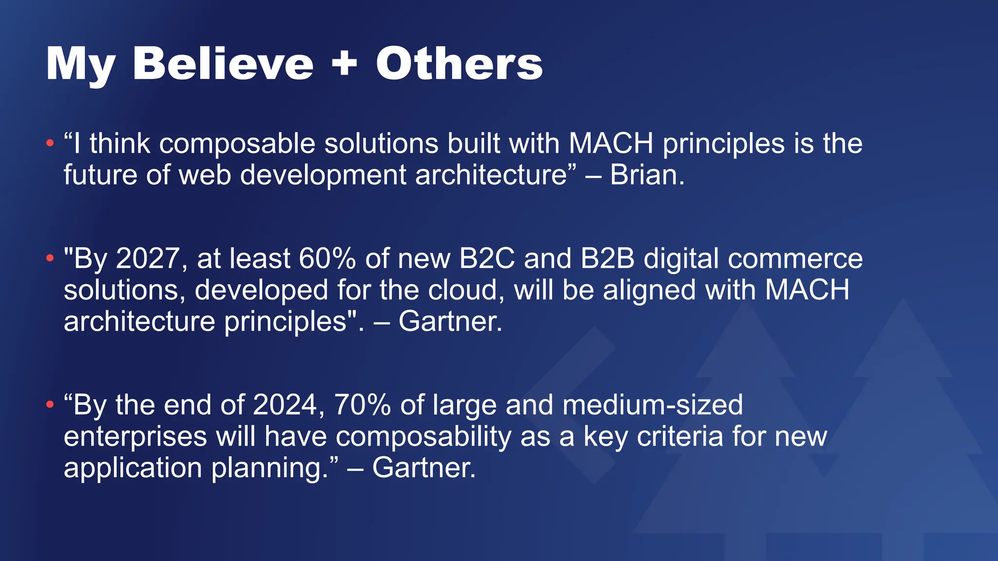 My Believe + Others
• “I think composable solutions built with MACH principles is the
future of web development architecture” – Brian.
• "By 2027, at least 60% of new B2C and B2B digital commerce
solutions, developed for the cloud, will be aligned with MACH
architecture principles". – Gartner.
• “By the end of 2024, 70% of large and medium-sized
enterprises will have composability as a key criteria for new
application planning.” – Gartner.
 
