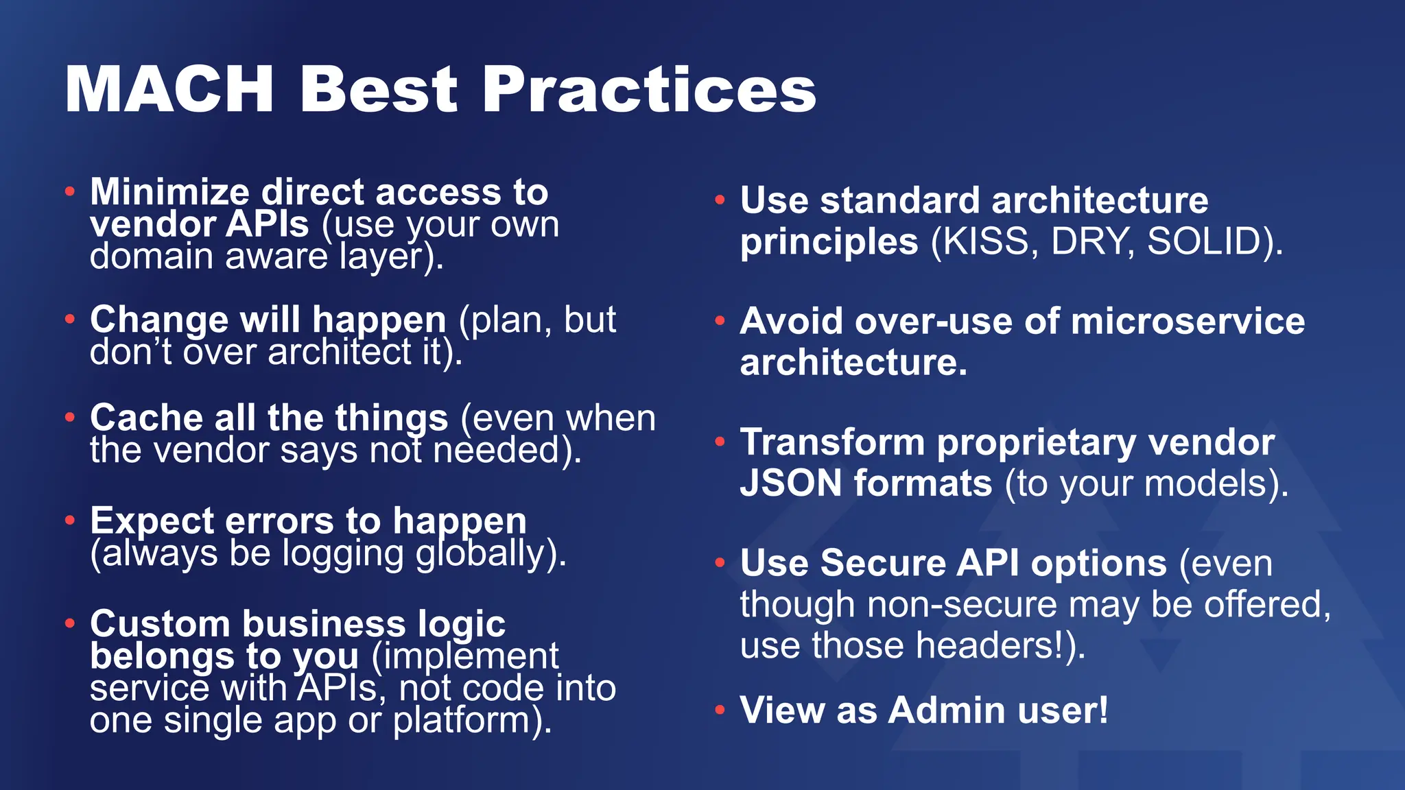 MACH Best Practices
• Minimize direct access to
vendor APIs (use your own
domain aware layer).
• Change will happen (plan, but
don’t over architect it).
• Cache all the things (even when
the vendor says not needed).
• Expect errors to happen
(always be logging globally).
• Custom business logic
belongs to you (implement
service with APIs, not code into
one single app or platform).
• Use standard architecture
principles (KISS, DRY, SOLID).
• Avoid over-use of microservice
architecture.
• Transform proprietary vendor
JSON formats (to your models).
• Use Secure API options (even
though non-secure may be offered,
use those headers!).
• View as Admin user!
 