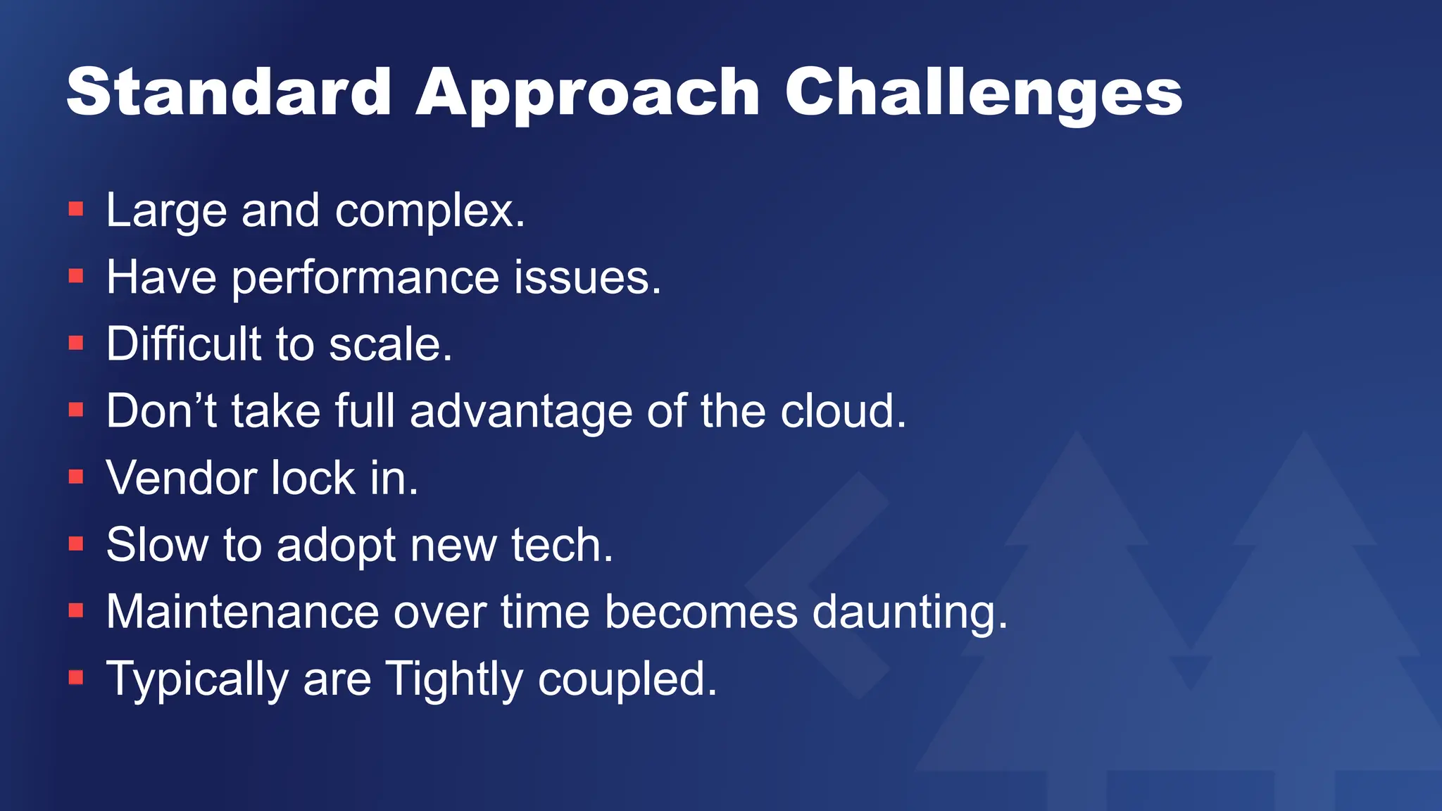 Standard Approach Challenges
 Large and complex.
 Have performance issues.
 Difficult to scale.
 Don’t take full advantage of the cloud.
 Vendor lock in.
 Slow to adopt new tech.
 Maintenance over time becomes daunting.
 Typically are Tightly coupled.
 