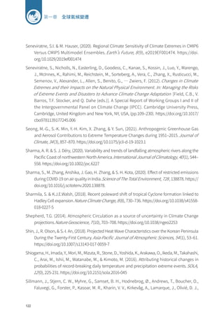 122
第一章 全球氣候變遷
Seneviratne, S.I.  M. Hauser, (2020). Regional Climate Sensitivity of Climate Extremes in CMIP6
Versus CMIP5 Multimodel Ensembles. Earth’s Future, 8(9), e2019EF001474. https://doi.
org/10.1029/2019ef001474
Seneviratne, S., Nicholls, N., Easterling, D., Goodess, C., Kanae, S., Kossin, J., Luo, Y., Marengo,
J., McInnes, K., Rahimi, M., Reichstein, M., Sorteberg, A., Vera, C., Zhang, X., Rusticucci, M.,
Semenov, V., Alexander, L., Allen, S., Benito, G., … Zwiers, F. (2012).Changes in Climate
Extremes and their Impacts on the Natural Physical Environment. In: Managing the Risks
of Extreme Events and Disasters to Advance Climate Change Adaptation [Field, C.B., V.
Barros, T.F. Stocker, and Q. Dahe (eds.)]. A Special Report of Working Groups I and II of
the Intergovernmental Panel on Climate Change (IPCC). Cambridge University Press,
Cambridge, United Kingdom and New York, NY, USA, (pp.109–230). https://doi.org/10.1017/
cbo9781139177245.006
Seong, M.-G., S.-K. Min, Y.-H. Kim, X. Zhang,  Y. Sun, (2021). Anthropogenic Greenhouse Gas
and Aerosol Contributions to Extreme Temperature Changes during 1951–2015.Journal of
Climate, 34(3), 857–870. https://doi.org/10.1175/jcli-d-19-1023.1
Sharma, A. R.  S. J. Déry, (2020). Variability and trends of landfalling atmospheric rivers along the
Pacific Coast of northwestern North America.International Journal of Climatology, 40(1), 544–
558. https://doi.org/10.1002/joc.6227
Sharma, S., M. Zhang, Anshika, J. Gao, H. Zhang,  S. H. Kota, (2020). Effect of restricted emissions
during COVID-19 on air quality in India.Science of The Total Environment, 728, 138878. https://
doi.org/10.1016/j.scitotenv.2020.138878.
Sharmila, S.  K.J.E.Walsh, (2018). Recent poleward shift of tropical Cyclone formation linked to
Hadley Cell expansion.Nature Climate Change, 8(8), 730–736. https://doi.org/10.1038/s41558-
018-0227-5
Shepherd, T.G. (2014). Atmospheric Circulation as a source of uncertainty in Climate Change
projections.Nature Geoscience, 7(10), 703–708. https://doi.org/10.1038/ngeo2253
Shin, J., R. Olson,  S.-I. An, (2018). Projected Heat Wave Characteristics over the Korean Peninsula
During the Twenty-First Century.Asia-Pacific Journal of Atmospheric Sciences, 54(1), 53–61.
https://doi.org/10.1007/s13143-017-0059-7
Shiogama, H., Imada, Y., Mori, M., Mizuta, R., Stone, D., Yoshida, K., Arakawa, O., Ikeda, M., Takahashi,
C., Arai, M., Ishii, M., Watanabe, M.,  Kimoto, M. (2016). Attributing historical changes in
probabilities of record-breaking daily temperature and precipitation extreme events.SOLA,
12(0), 225-231. https://doi.org/10.2151/sola.2016-045
Sillmann, J., Stjern, C. W., Myhre, G., Samset, B. H., Hodnebrog, Ø., Andrews, T., Boucher, O.,
Faluvegi, G., Forster, P., Kasoar, M. R., Kharin, V. V., Kirkevåg, A., Lamarque, J., Olivié, D. J.,
 