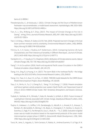 125
國家氣候變遷科學報告 2024
bams-d-11-00094.1
Theodoropoulos, C.,  Karaouzas, I. (2021). Climate Change and the future of Mediterranean
freshwater macroinvertebrates: a model-based assessment.Hydrobiologia, 848, 5033–5050.
https://doi.org/10.1007/s10750-021-04691-x
Tian, X., L. Shu, M.Wang,  F. Zhao, (2017). The impact of Climate Change on fire risk in
Daxing’anling, China.Journal of Forestry Research, 28(5), 997–1006. https://doi.org/10.1007/
s11676-017-0383-x
Tian, F., B. Dong, J. Robson, R. Sutton,  S.F.B. Tett, (2019). Projected near term Changes in the East
Asian summer monsoon and its uncertainty.Environmental Research Letters, 14(8), 084038.
https://doi.org/10.1088/1748-9326/ab28a6
Tilinina, N., S. K. Gulev, I. Rudeva,  P. Koltermann, (2013). Comparing Cyclone Life Cycle
Characteristics and Their Interannual Variability in Different Reanalyses.Journal of Climate,
26(17), 6419–6438. https://doi.org/10.1175/jcli-d-12-00777.1
Trenberth, K. E., J. T. Fasullo,  T. G. Shepherd, (2015). Attribution of Climate extreme events.Nature
Climate Change, 5(8), 725–730. https://doi.org/10.1038/nclimate2657
Tseng*, Y. H.  Co-authors (2016). North and equatorial Pacific ocean Circulation in the CORE-II
hindcast simulation.Ocean Modell., 104, 143-170.
Tseng, Y.-H., Ding, R.,  Huang, X.-m. (2017). The warm Blob in the northeast Pacific—the bridge
leading to the 2015/16 El Niño.Environmental Research Letters, 12(5), 054019.
Tseng, Y.-H., Tsao, S.-E., Kuo, Y.-C.,  Tsai, J.-Y. (2022). TIMCOM model datasets for the CMIP6 Ocean
Model Intercomparison Project.Ocean Modelling, 179, 102109.
Tsou, C. H., Pei-Yu, H., Tu, C. Y., Cheng-Ta, C., Tzeng, T. P.,  Cheng, C. T. (2016). Present simulation
and future typhoon activity projection over western North Pacific and Taiwan/east Coast of
China in 20-km HiRAM Climate model.TAO: Terrestrial, Atmospheric and Oceanic Sciences,
27(5), 6.
Tsuboki, K., Yoshioka, M. K., Shinoda, T., Kato, M., Kanada, S.,  Kitoh, A. (2015). Future increase of
supertyphoon intensity associated with climate change.Geophysical Research Letters, 42(2),
646-652. https://doi.org/10.1002/2014gl061793
Tsujino, H., Urakawa, L. S., Griffies, S. M., Danabasoglu, G., Adcroft, A. J., Amaral, A. E., Arsouze, T.,
Bentsen, M., Bernardello, R., Böning, C. W., Bozec, A., Chassignet, E. P., Danilov, S., Dussin, R.,
Exarchou, E., Fogli, P. G., Fox-Kemper, B., Guo, C., Ilicak, M., … Yu, Z. (2020). Evaluation of global
ocean–sea-ice model simulations based on the experimental protocols of the ocean model
Intercomparison project phase 2 (OMIP-2).Geoscientific Model Development, 13(8), 3643-
3708. https://doi.org/10.5194/gmd-13-3643-2020
Turco, M., Jerez, S., Augusto, S., Tarín-Carrasco, P., Ratola, N., Jiménez-Guerrero, P.,  Trigo, R. M.
 