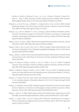 127
國家氣候變遷科學報告 2024
Hendon, H., Kitoh, A., Krishnan, R., Lee, J., Li, J., Liu, J., Moise, A., Pascale, S., Roxy, M. K.,
Seth, A., ... Zhou, T. (2021). Monsoons climate change assessment.Bulletin of the American
Meteorological Society, 102(1), E1-E19. https://doi.org/10.1175/bams-d-19-0335.1
Wang, B., Li, J., Cane, M. A., Liu, J., Webster, P. J., Xiang, B., Kim, H., Cao, J.,  Ha, K. (2018). Toward
predicting changes in the land monsoon rainfall a decade in advance.Journal of Climate,
31(7), 2699-2714. https://doi.org/10.1175/jcli-d-17-0521.1
Wang, B., Liu, J., Kim, H., Webster, P. J., Yim, S.,  Xiang, B. (2013). Northern hemisphere summer
monsoon intensified by mega-el nino/Southern Oscillation and Atlantic multidecadal
oscillation.Proceedings of the National Academy of Sciences, 110(14), 5347-5352. https://doi.
org/10.1073/pnas.1219405110
Wang, C., Hsu, H.,  Chen, Y. (2021). Observed and projected frontal activities in East Asia.Journal
of Climate, 34, 3067–3085. https://doi.org/10.1175/jcli-d-19-0959.1
Wang, H., Chen, Y., Xun, S., Lai, D., Fan, Y.,  Li, Z. (2012). Changes in daily climate extremes in the
arid area of northwestern China.Theoretical and Applied Climatology, 112(1-2), 15-28. https://
doi.org/10.1007/s00704-012-0698-7
Wang, J.,  Oey, L.-Y. (2014). Inter-annual and decadal fluctuations of the Kuroshio in East China Sea
and Connection with surface fluxes of momentum and heat.Geophysical Research Letters,
41(23), 8538–8546.
Wang, P. X., Wang, B., Cheng, H., Fasullo, J., Guo, Z. T., Kiefer, T.,  Liu, Z. Y. (2014). The global
monsoon across timescales: Coherent variability of regional monsoons.Climate of the Past,
10(6), 2007-2052. https://doi.org/10.5194/cp-10-2007-2014
Wang, P. X., Wang, B., Cheng, H., Fasullo, J., Guo, Z., Kiefer, T.,  Liu, Z. (2017). The global monsoon
across time scales: Mechanisms and outstanding issues.Earth-Science Reviews, 174, 84-121.
https://doi.org/10.1016/j.earscirev.2017.07.006
Wang, X.L., Y. Feng, R. Chan,  V. Isaac, (2016). Inter-comparison of extratropical Cyclone activity
in nine reanalysis datasets.Atmospheric Research, 181, 133–153. https://doi.org/10.1016/
j.atmosres.2016.06.010
Wang, Z., H. Zhang,  X. Zhang, (2016). Projected response of East Asian summer monsoon system
to future reductions in emissions of anthropogenic aerosols and their precursors.Climate
Dynamics, 47(5–6), 1455–1468. https://doi.org/10.1007/s00382-015-2912-7
Wang, Y. L.,  Wu, C. R. (2022). Rapid surface warming of the Pacific Asian marginal seas since the
late 1990s.Journal of Geophysical Research: Oceans, e2022JC018744.101(C7), 16273-16289
Wang, Z., Y. Jiang, H. Wan, J. Yan,  X. Zhang, (2017). Detection and Attribution of Changes in
Extreme Temperatures at Regional Scale.Journal of Climate, 30(17), 7035–7047. https://doi.
org/10.1175/jcli-d-15-0835.1
 