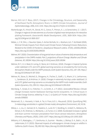 128
第一章 全球氣候變遷
Warner, M.D.  C.F. Mass, (2017). Changes in the Climatology, Structure, and Seasonality
of Northeast Pacific Atmospheric Rivers in CMIP5 Climate Simulations. Journal of
Hydrometeorology, 18(8), 2131–2141. https://doi.org/10.1175/jhm-d-16-0200.1
Wartenburger, R., Hirschi, M., Donat, M. G., Greve, P., Pitman, A. J.,  Seneviratne, S. I. (2017).
Changes in regional climate extremes as a function of global mean temperature: An interactive
plotting framework. Geoscientific Model Development, 10(9), 3609-3634. https://doi.
org/10.5194/gmd-10-3609-2017
Weber, J., Y. M. Shin, J. Staunton Sykes, S. Archer-Nicholls, N. L. Abraham,  A. T. Archibald (2020),
Minimal Climate Impacts From Short-Lived Climate Forcers Following Emission Reductions
Related to the COVID-19 Pandemic.Geophysical Research Letters, 47(20), e2020GL090326.
https://doi.org/10.1029/2020GL090326
Wehner, M.F. (2020). Characterization of long period return values of extreme daily temperature and
precipitation in the CMIP6 models: Part 2, projections of future Change.Weather and Climate
Extremes, 30, 100284. https://doi.org/10.1016/j.wace.2020.100284
Wehner, M. F., K. A. Reed, B. Loring, D. Stone,  H. Krishnan, (2018). Changes in tropical Cyclones
under stabilized 1.5℃ and 2.0℃ global warming scenarios as simulated by the Community
Atmospheric Model under the HAPPI protocols.Earth System Dynamics, 9(1), 187–195. https://
doi.org/10.5194/esd-9-187-2018
Wehner, M., Stone, D., Mitchell, D., Shiogama, H., Fischer, E., Graff, L. S., Kharin, V. V., Lierhammer,
L., Sanderson, B.,  Krishnan, H. (2018). Changes in extremely hot days under stabilized 1.5
and 2.0℃ global warming scenarios as simulated by the HAPPI multi-model ensemble.Earth
System Dynamics, 9(1), 299-311. https://doi.org/10.5194/esd-9-299-2018
Wernberg, T., Smale, D. A., Frölicher, T. L.  Smith, A. J. P. (2021). ScienceBrief Review: Climate
change increases marine heatwaves harming marine ecosystems. In: Critical Issues in
Climate Change Science, edited by: P. Liss, C. Le Quéré,  P. Forster. https://doi.org/10.5281/
zenodo.5596820
Westervelt, D., L. Horowitz, V. Naik, A. Tai, A. Fiore,  D. L. Mauzerall, (2016). Quantifying PM2.
5-meteorology sensitivities in a global Climate model,Atmospheric Environment, 142, 43-56.
Wilcox, L. J., Liu, Z., Samset, B. H., Hawkins, E., Lund, M. T., Nordling, K., Undorf, S., Bollasina, M.,
Ekman, A. M., Krishnan, S., Merikanto, J.,  Turner, A. G. (2020). Accelerated increases in global
and Asian summer monsoon precipitation from future aerosol reductions.Atmospheric
Chemistry and Physics, 20(20), 11955-11977. https://doi.org/10.5194/acp-20-11955-2020
Williams, A. P., Abatzoglou, J. T., Gershunov, A., Guzman‐Morales, J., Bishop, D. A., Balch, J. K., 
Lettenmaier, D. P. (2019). Observed impacts of anthropogenic climate change on wildfire in
California.Earth’s Future, 7(8), 892-910. https://doi.org/10.1029/2019ef001210
 