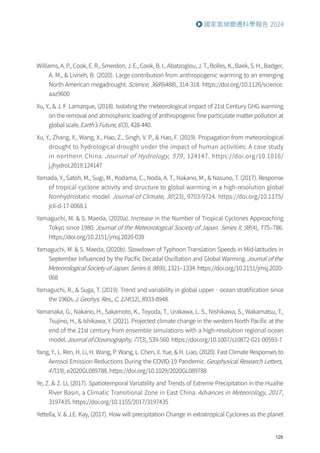 129
國家氣候變遷科學報告 2024
Williams, A. P., Cook, E. R., Smerdon, J. E., Cook, B. I., Abatzoglou, J. T., Bolles, K., Baek, S. H., Badger,
A. M.,  Livneh, B. (2020). Large contribution from anthropogenic warming to an emerging
North American megadrought.Science, 368(6488), 314-318. https://doi.org/10.1126/science.
aaz9600
Xu, Y.,  J. F. Lamarque, (2018). Isolating the meteorological impact of 21st Century GHG warming
on the removal and atmospheric loading of anthropogenic fine particulate matter pollution at
global scale.Earth’s Future, 6(3), 428-440.
Xu, Y., Zhang, X., Wang, X., Hao, Z., Singh, V. P.,  Hao, F. (2019). Propagation from meteorological
drought to hydrological drought under the impact of human activities: A case study
in northern China. Journal of Hydrology, 579 , 124147. https://doi.org/10.1016/
j.jhydrol.2019.124147
Yamada, Y., Satoh, M., Sugi, M., Kodama, C., Noda, A. T., Nakano, M.,  Nasuno, T. (2017). Response
of tropical cyclone activity and structure to global warming in a high-resolution global
Nonhydrostatic model. Journal of Climate, 30(23), 9703-9724. https://doi.org/10.1175/
jcli-d-17-0068.1
Yamaguchi, M.  S. Maeda, (2020a). Increase in the Number of Tropical Cyclones Approaching
Tokyo since 1980.Journal of the Meteorological Society of Japan. Series II, 98(4), 775–786.
https://doi.org/10.2151/jmsj.2020-039
Yamaguchi, M.  S. Maeda, (2020b). Slowdown of Typhoon Translation Speeds in Mid-latitudes in
September Influenced by the Pacific Decadal Oscillation and Global Warming.Journal of the
Meteorological Society of Japan. Series II, 98(6), 1321–1334. https://doi.org/10.2151/jmsj.2020-
068
Yamaguchi, R.,  Suga, T. (2019). Trend and variability in global upper‐ocean stratification since
the 1960s.J. Geohys. Res., C, 124(12), 8933-8948.
Yamanaka, G., Nakano, H., Sakamoto, K., Toyoda, T., Urakawa, L. S., Nishikawa, S., Wakamatsu, T.,
Tsujino, H.,  Ishikawa, Y. (2021). Projected climate change in the western North Pacific at the
end of the 21st century from ensemble simulations with a high-resolution regional ocean
model.Journal of Oceanography, 77(3), 539-560. https://doi.org/10.1007/s10872-021-00593-7
Yang, Y., L. Ren, H. Li, H. Wang, P. Wang, L. Chen, X. Yue,  H. Liao, (2020). Fast Climate Responses to
Aerosol Emission Reductions During the COVID-19 Pandemic.Geophysical Research Letters,
47(19), e2020GL089788. https://doi.org/10.1029/2020GL089788
Ye, Z.  Z. Li, (2017). Spatiotemporal Variability and Trends of Extreme Precipitation in the Huaihe
River Basin, a Climatic Transitional Zone in East China. Advances in Meteorology, 2017,
3197435. https://doi.org/10.1155/2017/3197435
Yettella, V.  J.E. Kay, (2017). How will precipitation Change in extratropical Cyclones as the planet
 