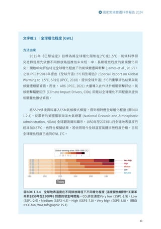 33
國家氣候變遷科學報告 2024
文字框 2 ︱全球暖化程度 (GWL)
方法由來
2015年《巴黎協定》目標為將全球暖化限制在2℃或1.5℃，氣候科學研
究社群從原先依據不同排放路徑推估未來短、中、長期暖化程度的氣候變化研
究，開始朝向評估特定全球暖化程度下的氣候變遷與衝擊 (James et al., 2017)。
之後IPCC於2018年提出《全球升溫1.5℃特別報告》(Special Report on Global
Warming to 1.5℃, SR15) (IPCC, 2018)，提供全球升溫1.5℃的衝擊評估結果與氣
候變遷相關資訊。而後， AR6 (IPCC, 2021) 大量導入此作法於相關衝擊評估。氣
候衝擊驅動因子 (Climate Impact Drivers, CIDs) 即是以全球暖化不同程度來提供
相關量化推估資訊。
將SSPs情境資料導入ESM氣候模式模擬，得到相對應全球暖化程度 (圖BOX
1.2.4)。從最新的美國國家海洋大氣總署 (National Oceanic and Atmospheric
Administration, NOAA) 全球觀測資料顯示，1850年至2023年1月全球地表溫度已
經增加0.87℃，也符合模擬結果，若依照現今全球溫室氣體排放程度分級，目前
全球暖化程度已進到GWL 1℃。
圖BOX 1.2.4 全球地表溫度在不同排放路徑下不同暖化程度 (溫度變化相對於工業革
命前1850年至1900年) 對應的發生時間點。CO2排放濃度Very low (SSP1-1.9)，Low
(SSP1-2.6)，Medium (SSP2-4.5)，High (SSP3-7.0)，Very high (SSP5-8.5)。 (摘自
IPCC AR6, WGI, Infographic TS.1)
 