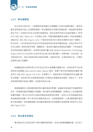 38
第一章 全球氣候變遷
1.2.3 降水量觀測
自20世紀中葉以來，人類導致的氣候變化已經驅動了全球水循環的變化，進而改
變全球和區域尺度上水循環的變異。降水觀測缺乏完整的長期紀錄，每組資料時間長
度也不同，尤其是1950年以前資料相當短缺，因此各資料的降水紀錄差異較大 (參見
IPCC AR6, WGI, Table 2.6)，不同資料之間，早期的觀測趨勢並未顯示一致的長期變化
(摘自IPCC AR6, WGI, Figure 1.2.6)。不過仍有的部分年分資料呈現較可信的一致變化，
如1950年、1970年與2000年至2019年皆有陸地降水較多的觀測紀錄，在每10年的平均
也可以看到一致性的距平結果。整體而言，陸地降水量有些微增加的趨勢。不同地區有
各自的區域降水趨勢特性，全球降水氣候計畫2.3版 (Global Precipitation Climatology
Project, GPCP V2.3) 近40年 (1980年至2019年) 降水資料顯示，熱帶地區、非洲北部、部
分歐洲與中亞、海洋大陸皆有降水增加的現象，南美洲中部、北美西部與北非、中東則
呈現降水減少的趨勢。
依據數組再分析資料對1973年至2019年水氣變數的趨勢分析，全球地表平均比濕
與氣柱水氣總量 (total column water vapour) 增加，對應了降水有些微增加的趨勢 (摘
自IPCC AR6, WGI, Figure 2.13-2.15)。全球暖化下，高溫空氣中可容納較多的水氣量 (飽
和水氣壓)，但空氣中的水氣壓增加速度小於飽和水氣壓增加的速度，相除之下，全球
地表相對濕度仍為減少趨勢，尤其是2000年以後。
透過模擬探討人類活動對陸地降水量所造成的影響，無論是全球或是不同緯度帶的
分析，如果僅考慮自然驅動力的模擬，降水都未出現明顯趨勢。如果加入人為活動因素
影響的模擬，降水在1990年以後就有開始逐漸增加的現象，尤其以北半球高緯度地區
增加幅度最為明顯。除了南半球中緯度地區以外，在其餘緯度帶，人類活動影響均造成
降水增加趨勢。這些模擬證實人類活動的確對降水的長期變化造成影響 (參見IPCC AR6,
WGI, Figure 3.15)。
1.2.4 降水量未來推估
模式推估在21世紀全球平均降水量將逐漸增加，全球水循環將繼續加劇。在SSP1-
 