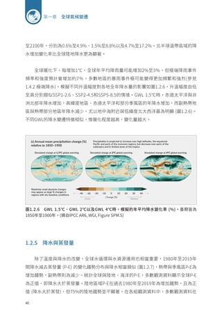 40
第一章 全球氣候變遷
至2100年，分別為0.6%至4.9%、1.5%至8.8%以及4.7%至17.2%。北半球溫帶區域的降
水增加變化率比全球陸地降水更為顯著。
全球暖化下，每增加1℃，全球年平均降雨量可能增加2%至3％，但極端降雨事件
頻率和強度預計會增加約7％，多數地區的暴雨事件極可能變得更加頻繁和強烈(參見
1.4.2 極端降水)。模擬不同升溫幅度對各地全年降水量的影響如圖1.2.6，升溫幅度由低
至高分別類似SSP1-2.6、SSP2-4.5和SSP5-8.5的情境。GWL 1.5℃時，赤道太平洋與非
洲北部年降水增加，高緯度地區、赤道太平洋和部分季風區的年降水增加，而副熱帶地
區與熱帶部分地區年降水減少，尤以地中海附近與低緯度北大西洋最為明顯 (圖1.2.6)。
不同GWL的降水變遷特徵相似，惟暖化程度越高，變化量越大。
圖1.2.6 GWL 1.5℃、GWL 2℃以及GWL 4℃時，模擬的年平均降水變化率 (%)。基期皆為
1850年至1900年。(摘自IPCC AR6, WGI, Figure SPM.5)
1.2.5 降水與蒸發量
除了溫度與降水的改變，全球水循環與水資源運用也相當重要，1980年至2019年
間降水減去蒸發量 (P-E) 的變化趨勢分布與降水相當類似 (圖1.2.7)，熱帶與季風區P-E為
增加趨勢，副熱帶則為減少。統計全球與陸地、海洋的P-E，多數觀測資料顯示全球P-E
為正值，即降水大於蒸發量。陸地區域P-E在過去1980年至2019年為增加趨勢，且為正
值 (降水大於蒸發)，但75%的陸地趨勢並不顯著。在各組觀測資料中，多數觀測資料在
 