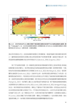 45
國家氣候變遷科學報告 2024
圖1.3.4 CMIP6的SSP5-8.5暖化情境下高低解析度模式系集平均之海表溫度變化趨勢 (單
位：℃ decade-1
)。左、右分別為高解析度模式 (空間解析度小於100 km) 及低解析度模式 (空間
解析度大於100 km)。(資料來源：本報告產製)
(每10年約增加0.4℃)；且因為高解析度模式之黑潮較強，增溫的幅度又較低解析度來得
少。臺灣海峽及東海西北側靠大陸沿岸區域則較不受黑潮的影響，越接近中國沿岸，海
表溫度增加趨勢越顯著 (每100年約增加5℃) (Sato et al., 2006; Sung et al., 2021)。
除了平均狀態的改變，另一個值得注意的是海洋極端事件的發生 (如海洋熱浪) 與海溫
結構改變 (如海洋層化)：海洋熱浪是指近海表面溫度異常高且持續一段時間的現象，可能
對海洋生態系統造成嚴重和持久的影響 (Smith et al., 2023; Wernberg et al., 2021)，甚至影
響到社會經濟 (Smith et al., 2021)。1980年代以來，海洋熱浪發生頻率增加了大約1倍，且
變得更加強烈和持久，特別是2014年至2016年東北太平洋發生了破紀錄的長期持續海洋熱
浪，並從阿拉斯加灣向北美西海岸擴展，是引發2015年至2016年超強聖嬰的重要前驅訊號
(Tseng et al., 2017)。海洋層化 (圖1.3.5) 指的是由於海表面升溫，較下層高或高緯度表層海
水因降雨的淡化效應 (Ke-xin  Fei, 2022; Li et al., 2020; Sallée et al., 2021; Yamaguchi  Suga,
2019)，海洋表面的海水密度降低，導致上下層海水不易交換的現象。研究指出1960年至
2018年間全球海洋層化約增加了5％，平均每10年約增加0.9％。大約70％的海洋層化發生
在海面下200 m內，此一現象在太平洋、大西洋與印度洋皆可觀察到。近表層海水溫度上
升 (Li et al., 2020) 貢獻了90％的層化現象，鹽度上升的貢獻較小。在未來暖化情境，海水
溫度將持續上升，海洋層化現象將會隨著溫室氣體累積量增加而加強。
 