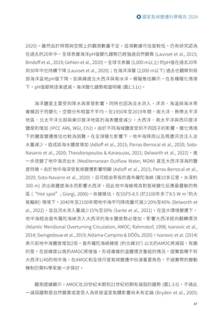 47
國家氣候變遷科學報告 2024
2020)。雖然由於時間與空間上的觀測數量不足，這項數據可信度較低，仍有研究認為
在過去的20年中，全球表層海洋pH值變化趨勢已經強過自然變異 (Lauvset et al., 2015;
Bindoff et al., 2019; Gehlen et al., 2020)。全球次表層 (1,000 m以上) 的pH值在過去20年
到30年中也持續下降 (Lauvset et al., 2020)；在海洋深層 (2,000 m以下) 過去也觀察到局
部海洋盆地pH值下降，如高緯度北大西洋與南冰洋。模擬推估顯示，在各種暖化情境
下，pH值都將逐漸遞減，海洋酸化趨勢相當明確 (圖1.3.1c)。
海洋鹽度主要受到降水與蒸發影響，同時也因為淡水流入、洋流、海溫與海冰等
複雜因子而變化，空間分布相當不平均。在1950年至2019年間，南大洋、熱帶太平洋
地區、北太平洋北部與東印度洋地區的海表鹽度減少，大西洋、南太平洋與西印度洋
鹽度則增加 (IPCC AR6, WGI, Ch2)。由於不同海域鹽度受到不同因子的影響，暖化情境
下的鹽度變遷推估也較為困難。在全球暖化影響下，地中海降雨以及周遭河流注入淡
水量減少，造成該海水鹽度增加 (Adloff et al., 2015; Parras-Berrocal et al., 2020; Soto-
Navarro et al., 2020; Theodoropoulos  Karaouzas, 2021; Delworth et al., 2022)，進
一步改變了地中海流出水 (Mediterranean Outflow Water, MOW) 甚至大西洋深海的鹽
度特徵。由於地中海深受氣候變遷影響明顯 (Adloff et al., 2015; Parras-Berrocal et al.,
2020; Soto-Navarro et al., 2020)，且可經由窄長的直布羅陀海峽 (寬10多公里，水深約
300 m) 流出高鹽度海水而影響大西洋，因此地中海被視為對氣候變化反應最靈敏的熱
區 (“Hot spot”; Giorgi, 2006)。依據推估，在SSP5-8.5 (於2100年多了8.5 W m-2
的大
氣輻射) 情境下，2040年至2100年間地中海平均降雨量可減少20%至40% (Delworth et
al., 2022)，並且河水流入量減少15％至30% (Sante et al., 2021)。在這大環境變遷下，
地中海經由直布羅陀海峽流入大西洋的海水鹽度勢必增加，影響大西洋經向翻轉環流
(Atlantic Meridional Overturning Circulation, AMOC; Rahmstorf, 1998; Ivanovic et al.,
2014; Swingedouw et al., 2019; Aldama-Campino  DÖÖs, 2020)。Ivanovic et al. (2014)
表示若地中海鹽度增加2倍，直布羅陀海峽緯度 (約北緯35°) 以北的AMOC將減弱，有趣
的是，在該緯度以南的AMOC將增強，形成複雜的溫鹽環流重組的情況，證實面積不到
大西洋1/40的地中海，在AMOC和全球尺度氣候變遷中扮演重要角色，不過實際的變動
機制仍需科學家進一步探討。
觀測證據顯示，AMOC在20世紀末期到21世紀初期有減弱的趨勢 (圖1.3.6)，不過此
一減弱趨勢是自然變異或是受人為排放溫室氣體影響尚未有定論 (Bryden et al., 2005;
 