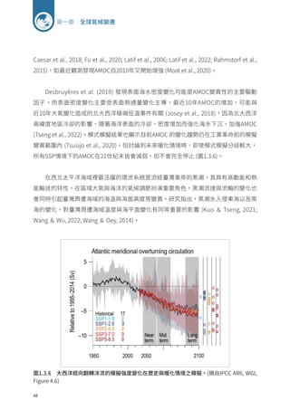 48
第一章 全球氣候變遷
Caesar et al., 2018; Fu et al., 2020; Latif et al., 2006; Latif et al., 2022; Rahmstorf et al.,
2015)，如最近觀測發現AMOC自2010年又開始增強 (Moat et al., 2020)。
Desbruyères et al. (2019) 發現表面海水密度變化可能是AMOC變異性的主要驅動
因子，而表面密度變化主要受表面熱通量變化主導，最近10年AMOC的增加，可能與
近10年大氣變化造成的北大西洋極端低溫事件有關 (Josey et al., 2018)，因為北大西洋
高緯度地區冷卻的影響，隨著海洋表面的冷卻，密度增加而強化海水下沉，加強AMOC
(Tseng et al., 2022)。模式模擬結果也顯示目前AMOC 的變化趨勢仍在工業革命前的模擬
變異範圍內 (Tsusijo et al., 2020)。但討論到未來暖化情境時，即使模式模擬分歧較大，
所有SSP情境下的AMOC在21世紀末皆會減弱，但不會完全停止 (圖1.3.6)。
在西北太平洋海域裡最活躍的環流系統是流經臺灣東岸的黑潮，其具有高動能和熱
能輸送的特性，在區域大氣與海洋的氣候調節扮演重要角色，黑潮流速與流軸的變化也
會同時引起臺灣周遭海域的海溫與海面高度等變異。研究指出，黑潮水入侵東海以及南
海的變化，對臺灣周遭海域溫度與海平面變化有同等重要的影響 (Kuo ＆ Tseng, 2021;
Wang ＆ Wu, 2022; Wang ＆ Oey, 2014)。
圖1.3.6 大西洋經向翻轉洋流的模擬強度變化在歷史與暖化情境之模擬。(摘自IPCC AR6, WGI,
Figure 4.6)
 