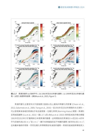 49
國家氣候變遷科學報告 2024
圖1.3.7 黑潮流速的 (a) 氣候平均；(b) 1981年至2015年變化趨勢；(c) 1998年至2013年變化趨
勢。(d至f) 為夏季的結果。(摘自Kuo et al., 2023, Figure 7)
黑潮的變化主要受到大尺度風應力旋度以及上層海洋熱變化的影響 (Cheon et al.,
2012; Sakamoto et al., 2005; Tseng et al., 2016)，從1955年至2010年期間的水文資料，
可以發現東海海域的黑潮似乎有加速現象，在暖化停滯 (Warming Hiatus) 期間，黑潮則
呈現減弱趨勢 (Liu et al., 2021)。圖1.3.7 a至c為Kuo et al. (2023) 使用區域海洋模式模擬
1981年至2015年介於臺灣與日本間黑潮的變遷，此時間區段的黑潮在0 m至200 m的年
平均流速約為0.06 m s-1
至1 m s-1
，顯示些微偏強但並不明顯的趨勢 (每年約0.001 m s-1
)
且有離岸偏移的現象，然而在暖化停滯期間卻有減弱的趨勢，黑潮流速減弱將導致其入
 