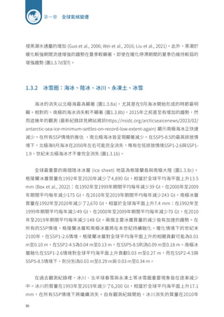 50
第一章 全球氣候變遷
侵黑潮水通量的增加 (Guo et al., 2006; Wei et al., 2016; Liu et al., 2021)。此外，黑潮於
暖化較強期間流速增強的趨勢在夏季較顯著，即使在暖化停滯期間的夏季仍維持較弱的
增強趨勢 (圖1.3.7d至f)。
1.3.2 冰雪圈：海冰、陸冰、冰川、永凍土、冰雪
海冰的消失以北極海最為顯著 (圖1.3.8a)，尤其是在9月海冰開始形成的時節最明
顯。相對的，南極的海冰消失較不顯著 (圖1.3.8b)，2015年之前甚至有增加的趨勢，然
而這幾年的觀測 (最新紀錄詳見網站資訊https://nsidc.org/arcticseaicenews/2023/02/
antarctic-sea-ice-minimum-settles-on-record-low-extent-again) 顯示南極海冰正快速
減少。在所有SSP情境的推估 ，南北極海冰皆呈現顯著減少。在SSP5-8.5的最高排放情
境下，北極海9月海冰在2050年左右可能完全消失，唯有在低排放情境SSP1-2.6與SSP1-
1.9，世紀末北極海冰才不會完全消失 (圖1.3.1b)。
全球最重要的兩個陸冰冰層 (ice sheet) 地區為格陵蘭島與南極大陸 (圖1.3.8c)。
格陵蘭冰層質量在1992年至2020年減少了4,890 Gt，相當於全球平均海平面上升13.5
mm (Box et al., 2022)：在1992年至1999年期間平均每年減少39 Gt，在2000年至2009
年期間平均每年減少175 Gt，在2010年至2019年期間平均每年減少243 Gt。南極冰層
質量在1992年至2020年減少了2,670 Gt，相當於全球海平面上升7.4 mm：在1992年至
1999年期間平均每年減少49 Gt，在2000年至2009年期間平均每年減少70 Gt，在2010
年至2019年期間平均每年減少148 Gt。兩個主要冰層質量的減少皆有加速的趨勢。在
所有的SSP情境，格陵蘭冰層和南極冰層將在本世紀持續融化。暖化情境下的世紀末
2100年，在SSP1-2.6情境，格陵蘭冰層對全球平均海平面上升的相關貢獻可能為0.01
m至0.10 m，在SSP2-4.5為0.04 m至0.13 m，在SSP5-8.5則為0.09 m至0.18 m。南極冰
層融化在SSP1-2.6情境對全球平均海平面上升貢獻0.03 m至0.27 m，而在SSP2-4.5與
SSP5-8.5情境下，則分別為0.03 m至0.29 m與 0.03 m至0.34 m。
在過去觀測紀錄裡，冰川、北半球春雪與永凍土等冰雪圈重要現象皆在逐漸減少
中。冰川的質量在1993年至2019年減少了6,200 Gt，相當於全球平均海平面上升17.1
mm，在所有SSP情境下將繼續消失。自有觀測紀錄開始，冰川消失的質量在2010年
 