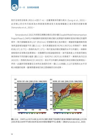 54
第一章 全球氣候變遷
對於全球而言較高 (約0.6 m至0.7 m)，且臺灣東岸的變化較大 (Sung et al., 2021)，
此空間上的分布可能與海水熱膨脹效應或受大氣風場驅動之海洋環流改變有關
(Yamanaka et al., 2021)。
Yamanaka et al. (2021) 利用第五期耦合模式比對計畫 (Coupled Model Intercomparison
Project Phase 5, CMIP5) 中幾個解析度較粗的模式暖化結果當作高解析度海洋模式的邊界
條件，降尺度驅動海洋1/10° (約10 km) 空間解析度之海洋模式，模擬發現臺灣東西側
海表溫度增加幅度不同 (圖1.3.11)，在代表濃度途徑 RCP8.5 (RCP2.6) 的情境下，東側
約為2.5℃ (0.7℃)，西側約為3℃ (1℃)。降尺度海洋模式模擬的水平分布變化，與解析
度較粗的全球模式結果類似，但整體而言增溫幅度較弱。海平面高度上升程度同樣在
東西側有不同的變化幅度 (圖1.3.12)，在RCP8.5 (RCP2.6) 的情境下，東側約為70公分
(42公分)，西側約為64公分 (40公分)，其水平分布變化與幅度也與全球模式結果相似。
然而，此篇研究較著重在日本附近海域的分析，圖1.3.11與圖1.3.12只呈現西北太平洋
較大範圍的結果，臺灣周遭海域仍缺乏更細緻的分析成果。
圖1.3.11 CMIP5 (a) RCP2.6與 (b) RCP8.5暖化情境下區域降尺度海洋模擬的海表溫度上升分布
(2081年至2100年平均與1986年至2005年歷史模擬平均之差異)。(摘自Yamanaka et al., 2020)
 