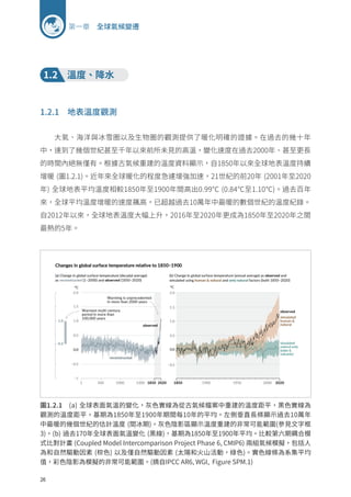 26
第一章 全球氣候變遷
1.2 溫度、降水
1.2.1 地表溫度觀測
大氣、海洋與冰雪圈以及生物圈的觀測提供了暖化明確的證據。在過去的幾十年
中，達到了幾個世紀甚至千年以來前所未見的高溫，變化速度在過去2000年、甚至更長
的時間內絕無僅有。根據古氣候重建的溫度資料顯示，自1850年以來全球地表溫度持續
增暖 (圖1.2.1)。近年來全球暖化的程度急遽增強加速，21世紀的前20年 (2001年至2020
年) 全球地表平均溫度相較1850年至1900年間高出0.99℃ (0.84℃至1.10℃)。過去百年
來，全球平均溫度增暖的速度飆高，已超越過去10萬年中最暖的數個世紀的溫度紀錄。
自2012年以來，全球地表溫度大幅上升，2016年至2020年更成為1850年至2020年之間
最熱的5年。
圖1.2.1 (a) 全球表面氣溫的變化，灰色實線為從古氣候檔案中重建的溫度距平，黑色實線為
觀測的溫度距平，基期為1850年至1900年期間每10年的平均。左側垂直長條顯示過去10萬年
中最暖的幾個世紀的估計溫度 (間冰期)。灰色陰影區顯示溫度重建的非常可能範圍(參見文字框
3)。(b) 過去170年全球表面氣溫變化 (黑線)，基期為1850年至1900年平均。比較第六期耦合模
式比對計畫 (Coupled Model Intercomparison Project Phase 6, CMIP6) 兩組氣候模擬，包括人
為和自然驅動因素 (棕色) 以及僅自然驅動因素 (太陽和火山活動，綠色)。實色線條為系集平均
值，彩色陰影為模擬的非常可能範圍。(摘自IPCC AR6, WGI, Figure SPM.1)
 