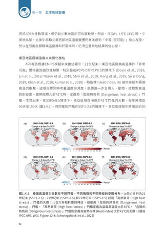 62
第一章 全球氣候變遷
圖1.4.3 極端高溫發生天數在不同門檻、不同情境和不同時段的空間分布。(a至c)分別為21
世紀末 (SSP1-2.6)、21世紀中 (SSP5-8.5) 和21世紀末 (SSP5-8.5) 超過「高熱負荷 (High heat
stress) 」門檻的天數；(d至f)為相對應的時段，但使用「危險的熱負荷 (Dangerous heat
stress) 」門檻。「高熱負荷 (High heat stress) 」門檻定義為當最高溫度大於35℃，「危險的
熱負荷 (Dangerous heat stress) 」門檻則定義為當熱指標 (Heat index) 大於41℃的天數。(摘自
IPCC AR6, WGI, Figure 12.4; Schwingshackl et al., 2021)
用於AR6大多數區域，但仍有少數地區的可信度較低，例如，在GWL 1.5℃ (4℃) 時，中
美洲北部、北美中部和北美西部地區溫度變遷仍無法達到「中等 (很可能) 」信心程度，
所以在引用此類極端溫度資料於區域時，仍須注意推估結果的信心度。
東亞地區極端溫度未來變化推估
AR6報告根據CMIP5模擬未來推估顯示，21世紀末，東亞地區極端高溫事件「非常
可能」變得更加強烈或頻繁，特別是在RCP6.0和RCP8.5的情境下 (Dosio et al., 2018;
Lin et al., 2018; Nasim et al., 2018; Shin et al., 2018; Hong et al., 2019; Su  Dong,
2019; Khan et al., 2020; Kumar et al., 2020)。熱指標 (Heat Index, HI) 被用來研判極端
高溫的衝擊。這項指標同時考量溫度與濕度，能更進一步呈現人、動物、植物對高溫
的耐受度。當熱指標大於41°C時，定義為「危險熱負荷 (Dangerous heat stress) 」門
檻。本世紀末，在SSP5-8.5情境下，東亞區域在HI高於41℃門檻的天數，每年將增加
50天至150天 (圖1.4.3)。而同樣的門檻在SSP1-2.6的情境下，東亞區域每年將增加約30
 