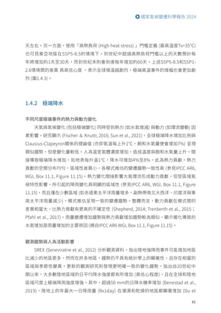 63
國家氣候變遷科學報告 2024
天左右。另一方面，使用「高熱負荷 (High heat stress) 」門檻定義 (最高溫度Tx35°C)
也可見東亞地區在SSP5-8.5的情境下，到世紀中超過高熱負荷門檻以上的天數預計每
年將增加約1天至30天，而到世紀末則會到達每年增加約60天。上述SSP5-8.5和SSP1-
2.6情境間的差異 具高信心度 ，表示全球增溫越劇烈，極端高溫事件的增幅也會更加劇
烈 (圖1.4.3)。
1.4.2 極端降水
不同尺度極端事件的熱力與動力變化
天氣與氣候變化 (包括極端變化) 同時受到熱力 (如水氣增減) 與動力 (如環流變動) 因
素影響。研究顯示 (Fischer ＆ Knutti, 2016; Sun et al., 2021)，全球極端降水增加比例與
Clausius-Clapeyron關係的理論值 (亦即氣溫每上升1℃，飽和水氣量便會增加7%) 呈現
類似趨勢，但是變化量較低。人為溫室氣體濃度增加，造成溫度與飽和水氣量上升，間
接導致極端降水增加，如地表每升溫1℃，降水可增加4%至8%，此為熱力貢獻。熱力
貢獻的空間分布均勻，區域性差異小，各模式推估的變遷趨勢一致性高 (參見IPCC AR6,
WGI, Box 11.1, Figure 11.15)。熱力變化間接影響大氣環流形成動力貢獻，但受區域氣
候特性影響，所引起的降雨變化具明顯的區域性 (參見IPCC AR6, WGI, Box 11.1, Figure
11.15)，而且僅在少數區域 (如赤道東太平洋雨量增多，副熱帶南北大西洋、印度洋與東
南太平洋雨量減少)，模式推估呈現一致的變遷趨勢。整體而言，動力貢獻在模式間的
差異相當大，比熱力貢獻有更高的不確定性 (Shepherd, 2014; Trenberth et al., 2015；
Pfahl et al., 2017)。雨量變遷增加趨勢與熱力貢獻增加趨勢較為類似，顯示暖化導致的
水氣增加是雨量增加的主要原因 (摘自IPCC AR6 WGI, Box 11.1, Figure 11.15)。
觀測趨勢與人為活動影響
SREX (Seneviratne et al., 2012) 分析觀測資料，指出陸地強降雨事件可能增加地區
比減少的地區更多，然而在許多地區，趨勢仍不具有統計學上的顯著性，且存在相當的
區域與季節性變異。更新的觀測研究則發現更明確一致的變化趨勢，指出自20世紀中
期以來，大多數陸地區域的日平均降水強度都有所增加 (高信心程度)，且在全球和陸地
區域尺度上極端降雨強度增強。其中，超過50 mm的日降水機率增加 (Benestad et al.,
2019)，陸地上的年最大一日降雨量 (Rx1day) 在潮濕和乾燥的地區都顯著增加 (Du et
 