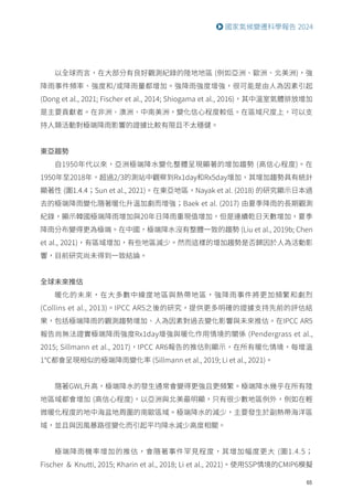 65
國家氣候變遷科學報告 2024
以全球而言，在大部分有良好觀測紀錄的陸地地區 (例如亞洲、歐洲、北美洲)，強
降雨事件頻率、強度和/或降雨量都增加。強降雨強度增強，很可能是由人為因素引起
(Dong et al., 2021; Fischer et al., 2014; Shiogama et al., 2016)，其中溫室氣體排放增加
是主要貢獻者。在非洲、澳洲、中南美洲，變化信心程度較低。在區域尺度上，可以支
持人類活動對極端降雨影響的證據比較有限且不太穩健。
東亞趨勢
自1950年代以來，亞洲極端降水變化整體呈現顯著的增加趨勢 (高信心程度)。在
1950年至2018年，超過2/3的測站中觀察到Rx1day和Rx5day增加，其增加趨勢具有統計
顯著性 (圖1.4.4；Sun et al., 2021)。在東亞地區，Nayak et al. (2018) 的研究顯示日本過
去的極端降雨變化隨著暖化升溫加劇而增強；Baek et al. (2017) 由夏季降雨的長期觀測
紀錄，顯示韓國極端降雨增加與20年日降雨重現值增加，但是連續乾日天數增加，夏季
降雨分布變得更為極端。在中國，極端降水沒有整體一致的趨勢 (Liu et al., 2019b; Chen
et al., 2021)，有區域增加，有些地區減少。然而這樣的增加趨勢是否歸因於人為活動影
響，目前研究尚未得到一致結論。
全球未來推估
暖化的未來，在大多數中緯度地區與熱帶地區，強降雨事件將更加頻繁和劇烈
(Collins et al., 2013)。IPCC AR5之後的研究，提供更多明確的證據支持先前的評估結
果，包括極端降雨的觀測趨勢增加、人為因素對過去變化影響與未來推估。在IPCC AR5
報告尚無法證實極端降雨強度Rx1day增強與暖化作用情境的關係 (Pendergrass et al.,
2015; Sillmann et al., 2017)，IPCC AR6報告的推估則顯示，在所有暖化情境，每增溫
1℃都會呈現相似的極端降雨變化率 (Sillmann et al., 2019; Li et al., 2021)。
隨著GWL升高，極端降水的發生通常會變得更強且更頻繁。極端降水幾乎在所有陸
地區域都會增加 (高信心程度)，以亞洲與北美最明顯，只有很少數地區例外，例如在輕
微暖化程度的地中海盆地周圍的南歐區域。極端降水的減少，主要發生於副熱帶海洋區
域，並且與因風暴路徑變化而引起平均降水減少高度相關。
極端降雨機率增加的推估，會隨著事件罕見程度，其增加幅度更大 (圖1.4.5；
Fischer ＆ Knutti, 2015; Kharin et al., 2018; Li et al., 2021)。使用SSP情境的CMIP6模擬
 