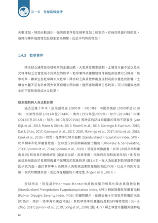 68
第一章 全球氣候變遷
天數增加、降雨天數減少，強降雨事件發生頻率增加；相對的，在梅雨季盛行降雨區，
強降雨事件強度增加且發生更為頻繁，因此平均降雨增加。
1.4.3 乾旱事件
降水缺乏通常是引發乾旱的主要因素，大氣蒸發需求過剩、土壤含水量不足以及水
文條件缺乏也會造成不同類型的乾旱。乾旱事件依據物理條件與使用指標可分類為：氣
象乾旱、農業生態乾旱與水文乾旱。降水缺乏與蒸散作用直接對可用水量造成影響；土
壤含水量不足有時會因大氣蒸發增加而加劇，進而導致農業生態乾旱；河川流量與地表
水的不足則會造成水文乾旱。
觀測趨勢與人為活動影響
過去近幾十年來，亞馬遜地區 (2005年、2010年)、中國西南部 (2009年至2010
年)、北美西南部 (2011年至2014年)、澳洲 (1997年至2009年)、加州 (2014年)、中東
(2012年至2016年)、智利 (2010年至2015年) 等地區均記錄到嚴重的降雨不足事件 (van
Dijk et al., 2013; Mann  Gleick, 2015; Rowell et al., 2015; Marengo  Espinoza, 2016;
Dai  Zhao, 2017; Garreaud et al., 2017, 2020; Marengo et al., 2017; Brito et al., 2018;
Cook et al., 2018)。然而，在標準化降水指數 (Standardized Precipitation Index, SPI)、
乾旱頻率和乾旱嚴重程度，全球並沒有長期顯著變化趨勢 (Orlowsky  Seneviratne,
2013; Spinoni et al., 2014; Spinoni et al., 2019)。若從區域角度看，非洲 (中部非洲和東
南非洲) 和南美的幾個地區 (南美東北部、南美季風、南美西南部和南美南部)，則反映
出這些地區由於長期降雨量不足導致的氣象乾旱 (圖1.4.7)。在人為因素對乾旱趨勢的歸
因研究方面，由於事件中人為與非人為氣候因素間複雜的相互作用，以及不同的方法
論、模式和數據來源，因此存在相當的不確定性 (Angélil et al., 2017)。
全球而言，同是基於Penman-Monteith蒸散模型的標準化降水蒸發散指數
(Standardized Precipitation Evapotranspiration Index, SPEI) 和帕默爾乾旱嚴重指數
(Palmer Drought Severity Index, PDSI) 的趨勢顯示，在過去幾十年受乾旱影響的地區
(如西非、南非、地中海和東亞地區)，其乾旱頻率和嚴重程度較SPI略微增加 (Dai ＆
Zhao, 2017; Spinoni et al., 2019; Song et al., 2020) (圖1.4.7)，與土壤含水量觀測趨勢結
 