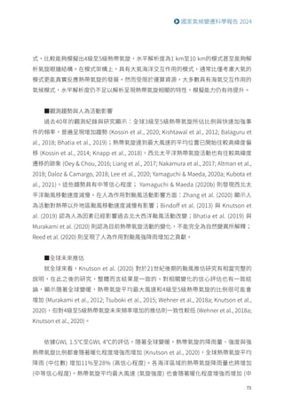 73
國家氣候變遷科學報告 2024
式，比較能夠模擬出4級至5級熱帶氣旋，水平解析度為1 km至10 km的模式甚至能夠解
析氣旋眼牆結構。在模式架構上，具有大氣海洋交互作用的模式，通常比僅考慮大氣的
模式更能真實反應熱帶氣旋的發展。然而受限於運算資源，大多數具有海氣交互作用的
氣候模式，水平解析度仍不足以解析呈現熱帶氣旋相關的特性，模擬能力仍有待提升。
■觀測趨勢與人為活動影響
過去40年的觀測紀錄與研究顯示：全球3級至5級熱帶氣旋所佔比例與快速加強事
件的頻率，普遍呈現增加趨勢 (Kossin et al., 2020; Kishtawal et al., 2012; Balaguru et
al., 2018; Bhatia et al., 2019)；熱帶氣旋達到最大風速的平均位置已開始往較高緯度偏
移 (Kossin et al., 2014; Knapp et al., 2018)，西北太平洋熱帶氣旋活動也有往較高緯度
遷移的跡象 (Oey  Chou, 2016; Liang et al., 2017; Nakamura et al., 2017; Altman et al.,
2018; Daloz  Camargo, 2018; Lee et al., 2020; Yamaguchi  Maeda, 2020a; Kubota et
al., 2021)，這些趨勢具有中等信心程度； Yamaguchi  Maeda (2020b) 則發現西北太
平洋颱風移動速度減慢。在人為作用對颱風活動影響方面：Zhang et al. (2020) 顯示人
為活動對熱帶以外地區颱風移動速度減慢有影響；Bindoff et al. (2013) 與 Knutson et
al. (2019) 認為人為因素已經影響過去北大西洋颱風活動改變；Bhatia et al. (2019) 與
Murakami et al. (2020) 則認為目前熱帶氣旋活動的變化，不能完全為自然變異所解釋；
Reed et al. (2020) 則呈現了人為作用對颱風強降雨增加之貢獻。
■全球未來推估
就全球來看，Knutson et al. (2020) 對於21世紀後期的颱風推估研究有相當完整的
說明，在此之後的研究，整體而言結果是一致的，對相關變化的信心評估也有一致結
論，顯示隨著全球變暖，熱帶氣旋平均最大風速和4級至5級熱帶氣旋的比例很可能會
增加 (Murakami et al., 2012; Tsuboki et al., 2015; Wehner et al., 2018a; Knutson et al.,
2020)，但對4級至5級熱帶氣旋未來頻率增加的推估則一致性較低 (Wehner et al., 2018a;
Knutson et al., 2020)。
依據GWL 1.5℃至GWL 4℃的評估，隨著全球變暖，熱帶氣旋的降雨量、強度與強
熱帶氣旋比例都會隨著暖化程度增強而增加 (Knutson et al., 2020)，全球熱帶氣旋平均
降雨 (中位數) 增加11%至28% (高信心程度)。各海洋區域的熱帶氣旋降雨量也將增加
(中等信心程度)。熱帶氣旋平均最大風速 (氣旋強度) 也會隨著暖化程度增強而增加 (中
 