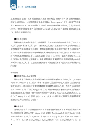 74
第一章 全球氣候變遷
度至高度信心程度)，熱帶氣旋達到最大強度 (類別4至5) 的機率平均 (中位數) 增加10%
至20% (高度信心)。由於熱帶氣旋低層水氣輻合 (Convergence) 增強，助長了降雨量
增加 (Knutson et al., 2015; Phibbs  Toumi, 2016; Patricola  Wehner, 2018; Liu et al.,
2019a)，使得降雨增加比例可能會高於Clausius-Clapeyron 的理論值 (即氣溫每上溫
1℃，飽和水氣量增加7%)。
■東亞未來推估
隨著熱帶地區在暖化氣候下往高緯擴張，促使熱帶氣旋往高緯度移動 (Yamada et
al., 2017; Yoshida et al., 2017; Roberts et al., 2020b)，在西北太平洋某些區域4級至5級
強熱帶氣旋的頻率可能會因此增加，熱帶氣旋達到最大風強度的平均位置也可能會向西
北太平洋較高緯度區域遷移。在高解析度大氣模式的推估顯示暖化情境下，世紀末西北
太平洋颱風生成數量減少 (Tsou et al., 2016; Endo et al., 2022)，且生命期縮短 (Hong et
al., 2021)。雖然颱風生成數量減少，颱風伴隨的最大風速與降雨卻是增強的 (Tsou et al.,
2016; Hsu et al., 2021)，這些颱風活動的變化，深受暖化情境下此區域副熱帶高壓增強
的影響。
溫帶氣旋
■觀測趨勢與人為活動影響
過去研究顯示溫帶氣旋與極端降雨事件的高相關性 (Pfahl  Wernli, 2012; Catto 
Pfahl, 2013; Utsumi et al., 2017)。Reboita et al. (2015) 與 Wang, X. et al. (2016) 利用多
筆再分析資料，顯示南半球溫帶氣旋數量有增加趨勢 (高信心程度)，然而在北半球則是
相反 (Tilinina et al., 2013; Chang et al., 2016)。過去觀測紀錄在強烈溫帶氣旋的數量與
強度方面 (例如最大風速)，顯示明顯的年際與年代際變化 (Feser et al., 2015; Reboita et
al., 2015; Wang, X. et al., 2016; Varino et al., 2019)。人類活動對溫帶氣旋長期趨勢影響
程度的評估，仍只有低信心程度。
■未來推估
溫帶氣旋造成的平均降雨與最大降雨率會隨著全球變暖而增加，增加的幅度與大
氣水氣增加有關 (高信心程度) (Zappa et al., 2013b; Marciano et al., 2015; Pepler et al.,
2016; Michaelis et al., 2017; Yettella  Kay, 2017; Zhang  Colle, 2017; Barcikowska
et al., 2018; Hawcroft et al., 2018; Zarzycki, 2018; Kodama et al., 2019; Bevacqua et
 
