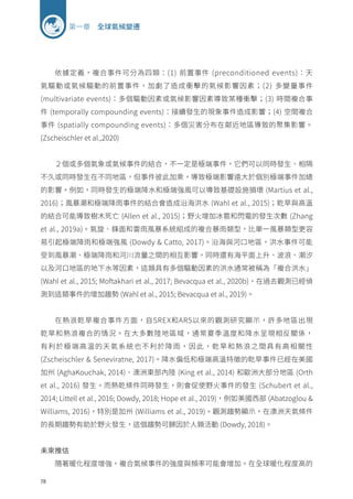 78
第一章 全球氣候變遷
依據定義，複合事件可分為四類：(1) 前置事件 (preconditioned events)：天
氣驅動或氣候驅動的前置事件，加劇了造成衝擊的氣候影響因素；(2) 多變量事件
(multivariate events)：多個驅動因素或氣候影響因素導致某種衝擊；(3) 時間複合事
件 (temporally compounding events)：接續發生的現象事件造成影響；(4) 空間複合
事件 (spatially compounding events)：多個災害分布在鄰近地區導致的聚集影響。
(Zscheischler et al.,2020)
２個或多個氣象或氣候事件的結合，不一定是極端事件，它們可以同時發生、相隔
不久或同時發生在不同地區，但事件彼此加乘，導致極端影響遠大於個別極端事件加總
的影響。例如，同時發生的極端降水和極端強風可以導致基礎設施損壞 (Martius et al.,
2016)；風暴潮和極端降雨事件的結合會造成沿海洪水 (Wahl et al., 2015)；乾旱與高溫
的結合可能導致樹木死亡 (Allen et al., 2015)；野火增加冰雹和閃電的發生次數 (Zhang
et al., 2019a)。氣旋、鋒面和雷雨風暴系統組成的複合暴雨類型，比單一風暴類型更容
易引起極端降雨和極端強風 (Dowdy  Catto, 2017)。沿海與河口地區，洪水事件可能
受到風暴潮、極端降雨和河川流量之間的相互影響，同時還有海平面上升、波浪、潮汐
以及河口地區的地下水等因素，這類具有多個驅動因素的洪水通常被稱為「複合洪水」
(Wahl et al., 2015; Moftakhari et al., 2017; Bevacqua et al., 2020b)，在過去觀測已經偵
測到這類事件的增加趨勢 (Wahl et al., 2015; Bevacqua et al., 2019)。
在熱浪乾旱複合事件方面，自SREX和AR5以來的觀測研究顯示，許多地區出現
乾旱和熱浪複合的情況。在大多數陸地區域，通常夏季溫度和降水呈現相反關係，
有利於極端高溫的天氣系統也不利於降雨，因此，乾旱和熱浪之間具有高相關性
(Zscheischler  Seneviratne, 2017)。降水偏低和極端高溫特徵的乾旱事件已經在美國
加州 (AghaKouchak, 2014)、澳洲東部內陸 (King et al., 2014) 和歐洲大部分地區 (Orth
et al., 2016) 發生。而熱乾條件同時發生，則會促使野火事件的發生 (Schubert et al.,
2014; Littell et al., 2016; Dowdy, 2018; Hope et al., 2019)，例如美國西部 (Abatzoglou 
Williams, 2016)，特別是加州 (Williams et al., 2019)。觀測趨勢顯示，在澳洲天氣條件
的長期趨勢有助於野火發生，這個趨勢可歸因於人類活動 (Dowdy, 2018)。
未來推估
隨著暖化程度增強，複合氣候事件的強度與頻率可能會增加。在全球暖化程度高的
 