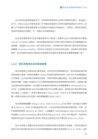 83
國家氣候變遷科學報告 2024
在21世紀的區域季風推估中，可發現區域間的對比及降水與環流的變化，氣溫每上
升1℃，可能 (Likely) 將使各區域一年中最乾與最濕月分的降水量差值增加3％至5%。由
圖1.5.4可發現北美區域季風降水在長期的未來推估中將會減少，而南亞、東南亞及東亞
區域的季風降水則隨近、中、長期之未來逐漸增加。
由古氣候重建資料及現今觀測資料均可發現，季風降水在不同時間的自然變異
(natural variability) 相當大，使得定量區域及更小空間尺度的季風降水未來變遷推估充
滿挑戰。在短期 (near term, 2021年至2040年)，未來推估的不確定性主要來自於氣候內
部變異 (internal variability)，而AMOC可能弱化非洲及亞洲的季風、加強南半球的季風
環流，而在長期未來推估的結果中可發現南亞及東南亞季風的未來變遷將越趨一致。
1.5.3 東亞季風降水未來氣候變遷
東亞季風降水主要來自於夏季季風，在AR5的未來情境推估中，東亞季風區域的夏
季季風降水增強，伴隨季風肇始 (onset) 的提前及夏季的延長。由CMIP5未來模擬推估
中可發現，21世紀的東亞季風環流增強，同時伴隨降水量的增加，其主要來自梅雨雨帶
南端的貢獻，該變化伴隨西北太平洋副熱帶高壓及東亞副熱帶噴流的南移，主要降水變
化在東南亞與中國南部，在中國中部和東部的梅雨降水則無顯著變化 (Horinouchi et al.,
2019)。以高解析度MRI-AGCM全球模式進行的未來暖化推估，發現在現今梅雨帶的南側
降水增加，北側減少，但是不確定性較大 (Ose, 2019)。至於北太平洋副熱帶高壓的變
遷，各模式的推估並未呈現一致的變遷趨勢 (Kitoh, 2017)。
未來情境模擬實驗 (Wang, Z. et al., 2016; Tian et al., 2019) 發現，由於歐亞大陸增
溫 (Endo et al., 2018) 及海陸溫差增大等，21世紀的東亞季風環流將會增強。然而，由
於氣膠排放情境 (Wilcox et al., 2020)、人為驅動力 (anthropogenic external forcing) 和
內部變化 (internal variability) 間交互作用 (Wang, B. et al., 2021) 的不確定性，各區域水
循環針對世紀末 (2080年至2099年) 的推估也具有較大的不確定性 (Endo et al., 2018)。
南北半球間之質量交換可做為南半球環流與東亞季風降水的連結，然而此連結在
使用CMIP5氣候模式於RCP8.5未來情境模擬推估中顯示將會減弱 (Yu et al., 2018)。比較
 